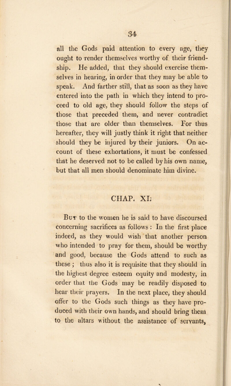 all the Gods paid attention to every age, they ought to render themselves worthy of their friend- ship, He added, that they should exercise them- selves in hearing, in order that they may be able to speak. And farther still, that as soon as they have entered into the path in which they intend to pro- ceed to old age, they should follow the steps of those that preceded them, and never contradict those that are older than themselves. For thus hereafter, they will justly think it right that neither should they be injured by their juniors. On ac- count of these exhortations, it must be confessed that he deserved not to be called by his own name, but that all men should denominate him divine. CHAP. XI; But to the women he is said to have discoursed concerning sacrifices as follows : In the first place indeed, as they would wish that another person who intended to pray for them, should be wOrthy and good, because the Gods attend to such as these ; thus also it is requisite that they should in the highest degree esteem equity and modesty, in order that the Gods may be readily disposed to hear their prayers. In the next place, they should oifer to the Gods such things as they have pro- duced with their own hands, and should bring them to the altars without the assistance of servants*