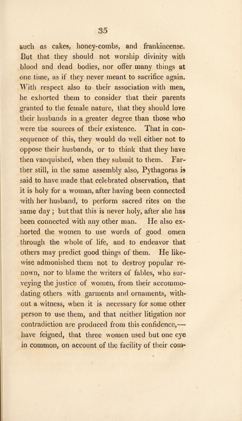 &udi as cakes, honey-combs, and frankincense. But that they should not worship divinity with blood and dead bodies, nor offer many things at one time, as if they never meant to sacrifice again. With respect also to their association with men, he exhorted them to consider that their parents granted to the female nature, that they should love their husbands in a greater degree than those who were the sources of their existence. That in con- sequence of this, they would do well either not to oppose their husbands, or to think that they have then vanquished, when they submit to them. Far- ther still, in the same assembly also, Pythagoras is said to have made that celebrated observation, that it is holy for a woman, after having been connected with her husband, to perform sacred rites on the same day ; but that this is never holy, after she has been connected with any other man. He also ex- horted the women to use words of good omen through the whole of life, and to endeavor that others may predict good things of them. He like- wise admonished them not to destroy popular re- nown, nor to blame the writers of fables, who sur- veying the justice of women, from their accommo- dating others with garments and ornaments, with- out a witness, when it is necessary for some other person to use them, and that neither litigation nor contradiction are produced from this confidence,— have feigned, that three women used but one eye in common, on account of the facility of their com-