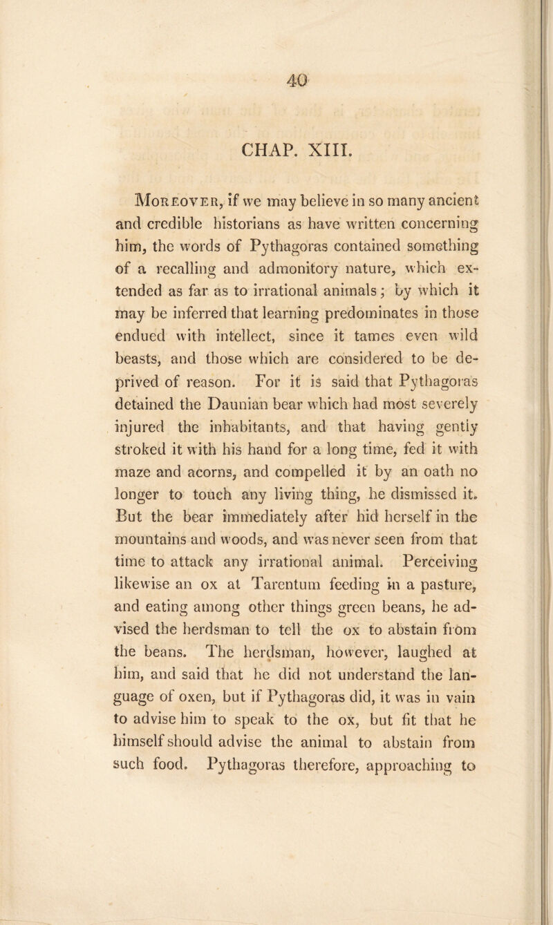 CHAP. XIII. Moreover, if we may believe in so many ancient and credible historians as have written concerning him, the words of Pythagoras contained something of a recalling and admonitory nature, which ex- tended as far as to irrational animals; by which it may be inferred that learning predominates in those endued with intellect, since it tames even wild beasts, and those which are considered to be de- prived of reason. For it is said that Pythagoras detained the Daunian bear which had most severely injured the inhabitants, and that having gently stroked it with his hand for a long time, fed it with maze and acorns, and compelled it by an oath no longer to touch any living thing, he dismissed it* But the bear immediately after hid herself in the mountains and woods, and w?as never seen from that time to attack any irrational animal. Perceiving likewise an ox at Tarentum feeding in a pasture, and eating among other things green beans, he ad- vised the herdsman to tell the ox to abstain from the beans. The herdsman, however, laughed at him, and said that he did not understand the lan- guage of oxen, but if Pythagoras did, it was in vain to advise him to speak to the ox, but fit that he himself should advise the animal to abstain from such food. Pythagoras therefore, approaching to