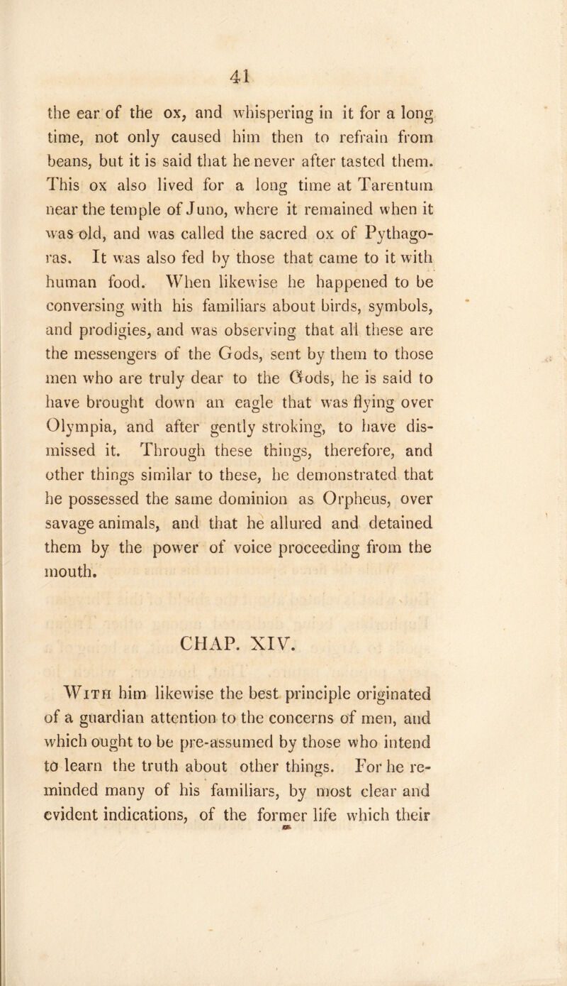 the ear of the ox, and whispering in it for a long time, not only caused him then to refrain from beans, but it is said that he never after tasted them. This ox also lived for a long time at Tarentum near the temple of Juno, where it remained when it wras old, and was called the sacred ox of Pythago- ras. It was also fed by those that came to it with human food. When likewise he happened to be conversing with his familiars about birds, symbols, and prodigies, and was observing that ali these are the messengers of the Gods, sent by them to those men who are truly dear to the Gods, he is said to have brought down an eagle that was flying over Olympia, and after gently stroking, to have dis- missed it. Through these things, therefore, and other things similar to these, he demonstrated that he possessed the same dominion as Orpheus, over savage animals, and that he allured and detained them by the power of voice proceeding from the mouth. CHAP. XIV. With him likewise the best principle originated of a guardian attention to the concerns of men, and which ought to be pre-assumed by those who intend to learn the truth about other things. For he re- ♦ minded many of his familiars, by most clear and evident indications, of the former life which their