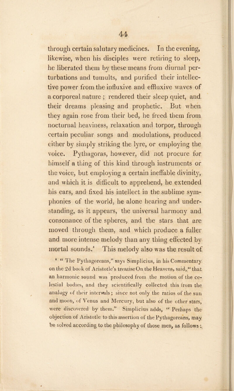 through certain salutary medicines. In the evening, likewise, when his disciples were retiring to sleep, he liberated them by these means from diurnal per- turbations and tumults, and purified their intellec- tive power from the influxive and effluxive waves of a corporeal nature ; rendered their sleep quiet, and their dreams pleasing and prophetic. But when they again rose from their bed, he freed them from nocturnal heaviness, relaxation and torpor, through certain peculiar songs and modulations, produced either by simply striking the lyre, or employing the voice. Pythagoras, however, did not procure for himself a thing of this kind through instruments or the voice, but employing a certain ineffable divinity, and which it is difficult to apprehend, he extended his ears, and fixed his intellect in the sublime sym- phonies of the world, he alone hearing and under- standing, as it appears, the universal harmony and consonance of the spheres, and the stars that are moved through them, and which produce a fuller and more intense melody than any thing effected by mortal sounds.1 This melody also was the result of 1 “ The Pythagoreans/’ says Simplicius, in his Commentary on the 2d book of Aristotle’s treatise On the Heavens, said,“ that an harmonic sound was produced from the motion of the ce- lestial bodies, and they scientifically collected this from the analogy of their intervals; since not only the ratios of the sun and moon, of Venus and Mercury, but also of the other stars, were discovered by them.” Simplicius adds, “ Perhaps the objection of Aristotle to this assertion of the Pythagoreans, may be solved according to the philosophy of those men, as follows: