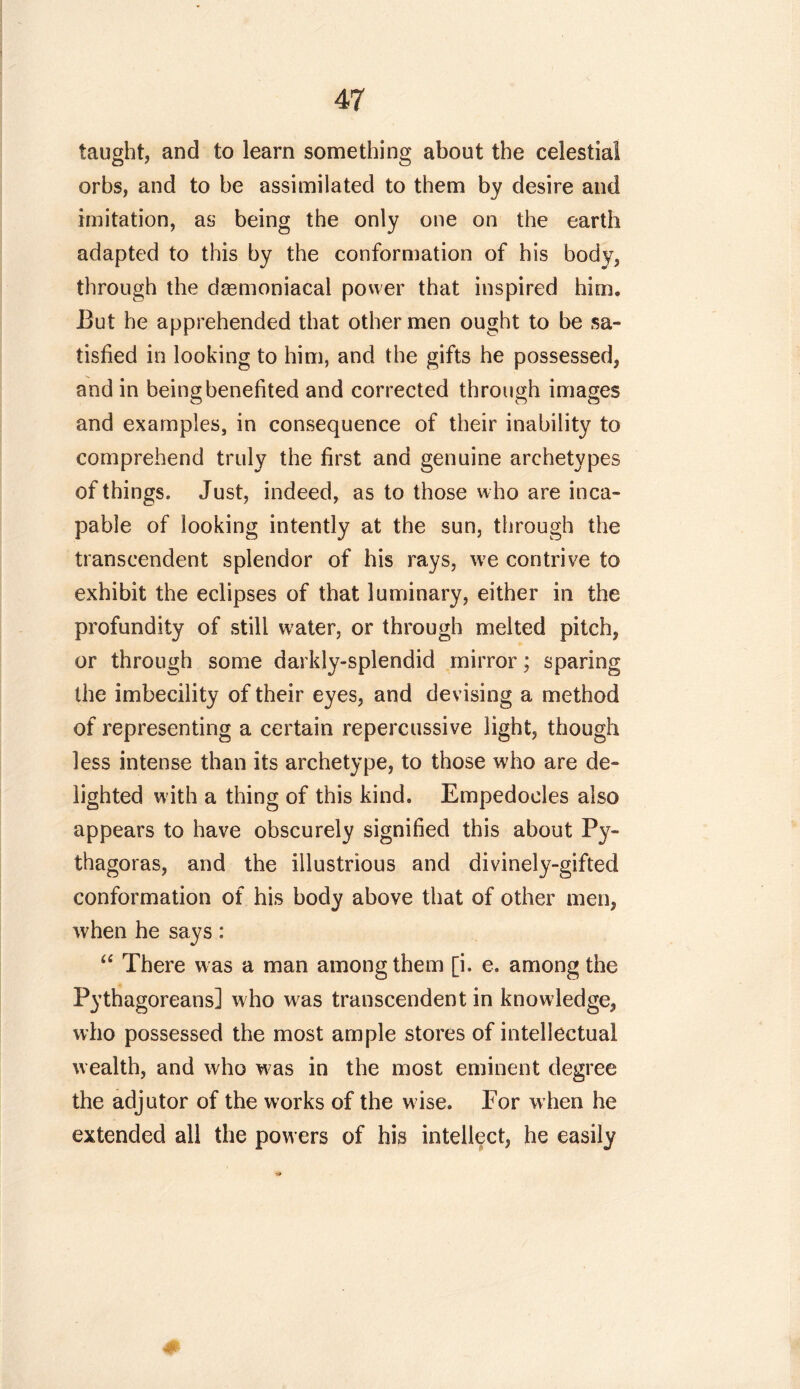 taught, and to learn something about the celestial orbs, and to be assimilated to them by desire and imitation, as being the only one on the earth adapted to this by the conformation of his body, through the dasmoniacal power that inspired him. But he apprehended that other men ought to be sa- tisfied in looking to him, and the gifts he possessed, and in being benefited and corrected through images and examples, in consequence of their inability to comprehend truly the first and genuine archetypes of things. Just, indeed, as to those w ho are inca- pable of looking intently at the sun, through the transcendent splendor of his rays, we contrive to exhibit the eclipses of that luminary, either in the profundity of still water, or through melted pitch, or through some darkly-splendid mirror; sparing the imbecility of their eyes, and devising a method of representing a certain repercussive light, though less intense than its archetype, to those who are de- lighted with a thing of this kind. Empedocles also appears to have obscurely signified this about Py- thagoras, and the illustrious and divinely-gifted conformation of his body above that of other men, when he says: “ There was a man among them [i. e. among the Pythagoreans] who was transcendent in knowledge, who possessed the most ample stores of intellectual wealth, and who w as in the most eminent degree the adjutor of the works of the wise. For w hen he extended all the powers of his intellect, he easily