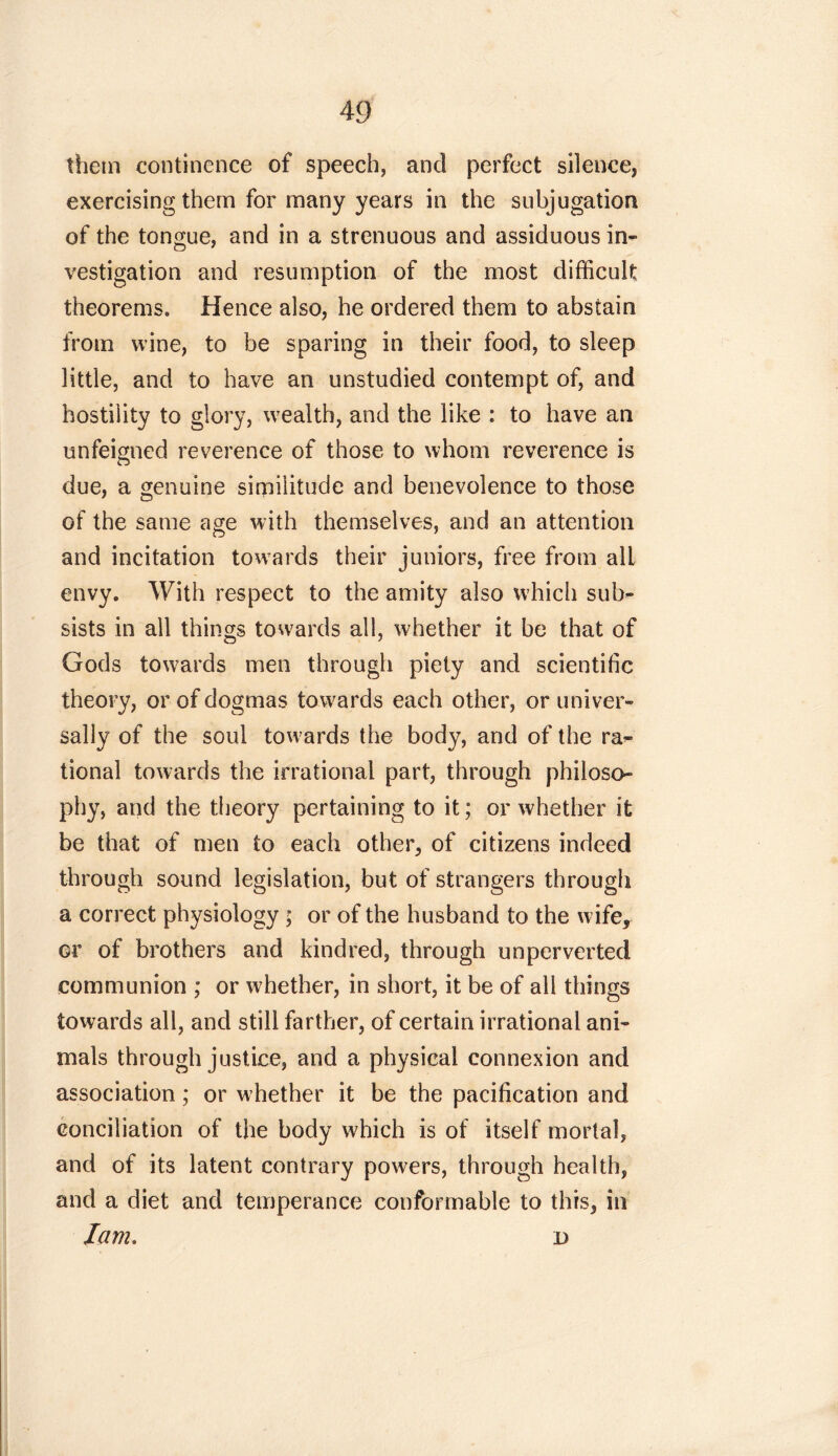 them continence of speech, and perfect silence, exercising them for many years in the subjugation of the tongue, and in a strenuous and assiduous in- vestigation and resumption of the most difficult theorems. Hence also, he ordered them to abstain from wine, to be sparing in their food, to sleep little, and to have an unstudied contempt of, and hostility to glory, wealth, and the like : to have an unfeigned reverence of those to whom reverence is due, a genuine similitude and benevolence to those of the same age with themselves, and an attention and incitation towards their juniors, free from alL envy. With respect to the amity also which sub- sists in all things towards all, whether it be that of Gods towards men through piety and scientific theory, or of dogmas towards each other, or univer- sally of the soul towards the body, and of the ra- tional towards the irrational part, through philoso- phy, and the theory pertaining to it; or whether it be that of men to each other, of citizens indeed through sound legislation, but of strangers through a correct physiology ; or of the husband to the wife, or of brothers and kindred, through unperverted communion ; or whether, in short, it be of all things towards all, and still farther, of certain irrational ani- mals through justice, and a physical connexion and association; or whether it be the pacification and conciliation of the body which is of itself mortal, and of its latent contrary powers, through health, and a diet and temperance conformable to this, in lam. r>