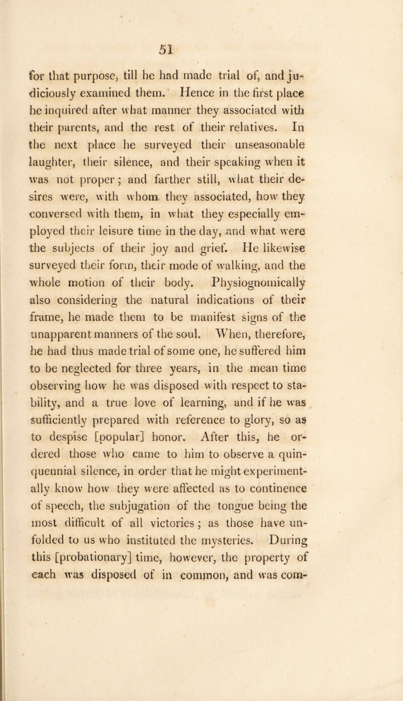 for that purpose, till he had made trial of, and jo*» dieiously examined them. Hence in the first place he inquired after what manner they associated with their parents, and the rest of their relatives. In the next place he surveyed their unseasonable laughter, their silence, and their speaking when it was not proper; and farther still, what their de- sires were, with whom they associated, how they conversed with them, in what they especially em- ployed their leisure time in the day, and wffiat were the subjects of their joy and grief. He likewise surveyed their form, their mode of walking, and the whole motion of their body. Physiognomically also considering the natural indications of their frame, he made them to be manifest signs of the unapparent manners of the soul. When, therefore, he had thus made trial of some one, he suffered him to be neglected for three years, in the mean time observing how he was disposed with respect to sta- bility, and a true love of learning, and if he was sufficiently prepared with reference to glory, so a9 to despise [popular] honor. After this^ he or- dered those who came to him to observe a quin- quennial silence, in order that he might experiment- ally know how they were affected as to continence of speech, the subjugation of the tongue being the most difficult of all victories ; as those have un- folded to us who instituted the mysteries. During this [probationary] time, however, the property of each was disposed of in common, and was com-