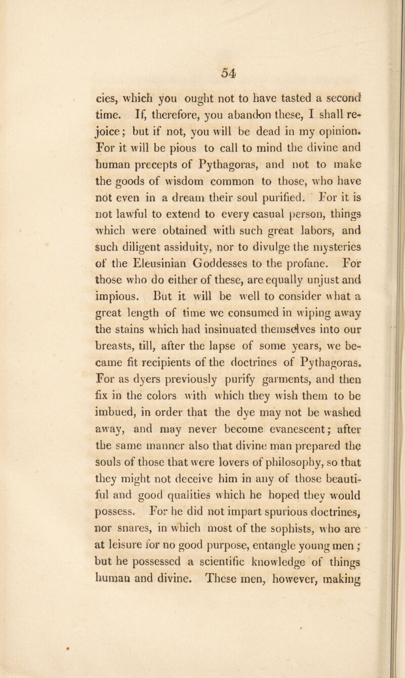 cies, which you ought not to have tasted a second time. If, therefore, you abandon these, I shall re» joice; but if not, you will be dead in my opinion* For it will be pious to call to mind the divine and human precepts of Pythagoras, and not to make the goods of wisdom common to those, wrho have not even in a dream their soul purified. For it is not lawful to extend to every casual person, things which were obtained with such great labors, and such diligent assiduity, nor to divulge the mysteries of the Eleusinian Goddesses to the profane. For those who do either of these, are equally unjust and impious. But it wall be wreli to consider what a great length of time we consumed in wiping away the stains w7hieh had insinuated themsdves into our breasts, till, after the lapse of some years, w7e be- came fit recipients of the doctrines of Pythagoras. For as dyers previously purify garments, and then fix in the colors with which they wish them to be imbued, in order that the dye may not be washed away, and may never become evanescent; after the same manner also that divine man prepared the souls of those that were lovers of philosophy, so that they might not deceive him in any of those beauti- ful and good qualities which he hoped they w7ould possess. For he did not impart spurious doctrines, nor snares, in which most of the sophists, w ho are at leisure for no good purpose, entangle young men ; but he possessed a scientific knowledge of things human and divine. These men, however, making 9