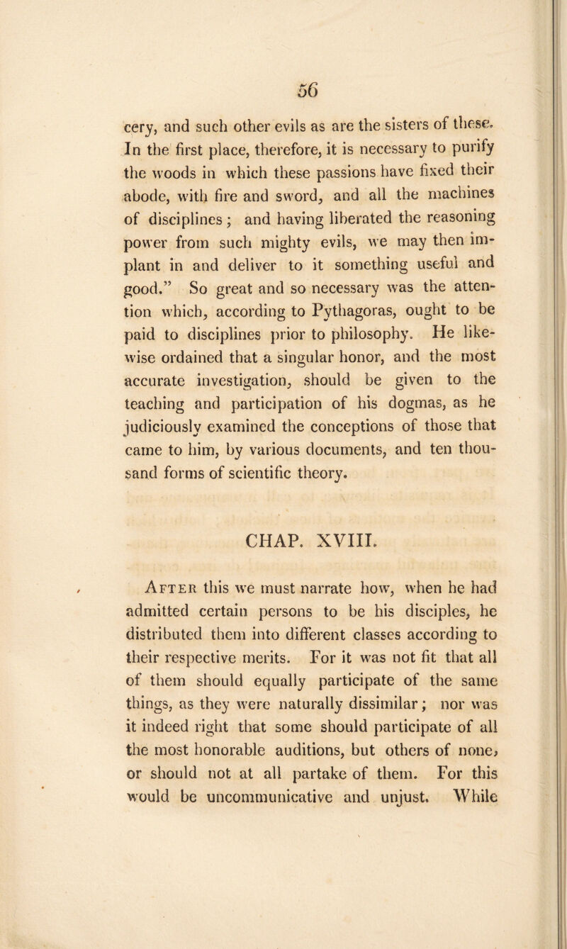 eery, and such other evils as are the sisters of these. In the first place, therefore, it is necessary to purify the woods in which these passions have fixed their abode, with fire and sword, and all the machines of disciplines ; and having liberated the reasoning power from such mighty evils, we may then im- plant in and deliver to it something useful and good/5 So great and so necessary was the atten- tion which, according to Pythagoras, ought to be paid to disciplines prior to philosophy. He like- wise ordained that a singular honor, and the most accurate investigation, should be given to the teaching and participation of his dogmas, as he judiciously examined the conceptions of those that came to him, by various documents, and ten thou- sand forms of scientific theory. CHAP, XVIII. After this we must narrate how, when he had admitted certain persons to be his disciples, he distributed them into different classes according to their respective merits. For it was not fit that all of them should equally participate of the same things, as they were naturally dissimilar; nor was it indeed right that some should participate of all the most honorable auditions, but others of none* or should not at all partake of them. For this would be uncommunicative and unjust. While