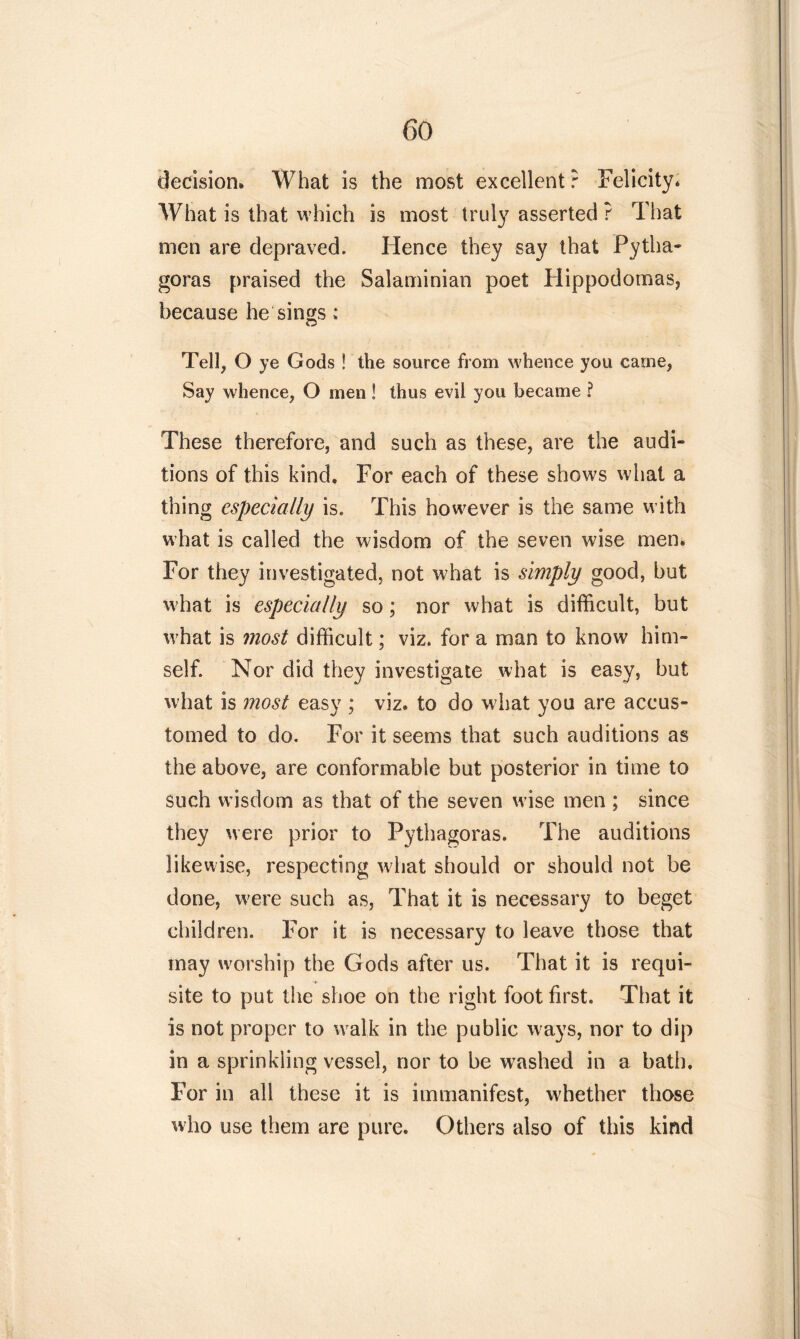 decision» What is the most excellent ? Felicity. What is that which is most truly asserted ? That men are depraved. Hence they say that Pytha- goras praised the Salaminian poet Hippodomas, because he sings : Tell, O ye Gods ! the source from whence you came, Say whence, O men ! thus evil you became ? These therefore, and such as these, are the audi- tions of this kind. For each of these shows what a thing especially is. This however is the same with what is called the wisdom of the seven wise men. For they investigated, not what is simply good, but what is especially so; nor what is difficult, but wffiat is most difficult; viz. for a man to know him- self. Nor did they investigate what is easy, but what is most easy ; viz. to do what you are accus- tomed to do. For it seems that such auditions as the above, are conformable but posterior in time to such w isdom as that of the seven w ise men ; since they were prior to Pythagoras. The auditions likewise, respecting what should or should not be done, w'ere such as, That it is necessary to beget children. For it is necessary to leave those that may worship the Gods after us. That it is requi- site to put the shoe on the right foot first. That it is not proper to walk in the public ways, nor to dip in a sprinkling vessel, nor to be washed in a bath. For in all these it is immanifest, whether those who use them are pure. Others also of this kind