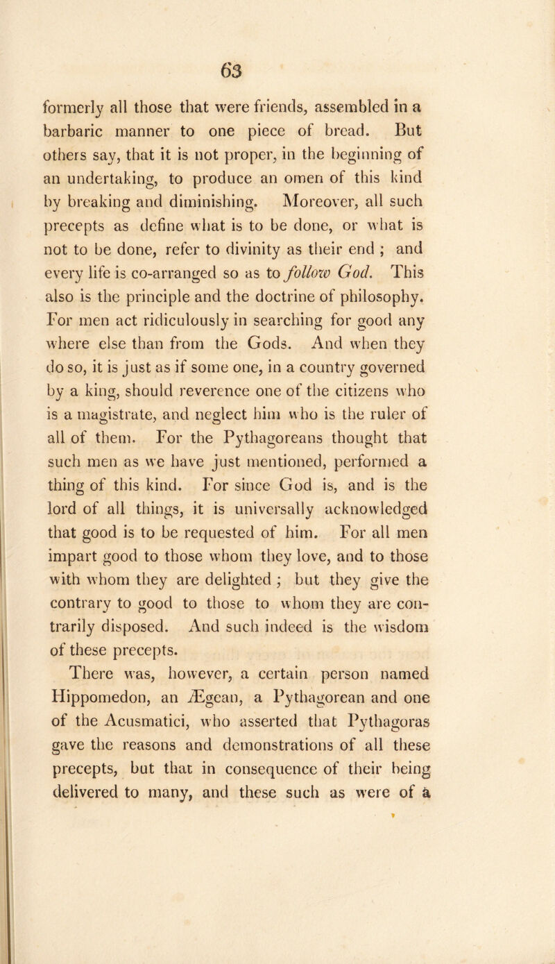 formerly all those that were friends, assembled in a barbaric manner to one piece of bread. But others say, that it is not proper, in the beginning of an undertaking, to produce an omen of this kind by breaking and diminishing. Moreover, all such precepts as define what is to be done, or what is not to be done, refer to divinity as their end ; and every life is co-arranged so as to follow God. This also is the principle and the doctrine of philosophy. For men act ridiculously in searching for good any where else than from the Gods. And when they do so, it is just as if some one, in a country governed by a king, should reverence one of the citizens who is a magistrate, and neglect him who is the ruler of all of them. For the Pythagoreans thought that such men as we have just mentioned, performed a thing of this kind. For since God is, and is the lord of all things, it is universally acknowledged that good is to be requested of him. For all men impart good to those whom they love, and to those with whom they are delighted ; but they give the contrary to good to those to whom they are con- trarily disposed. And such indeed is the wisdom of these precepts. There was, however, a certain person named Hippomedon, an iEgean, a Pythagorean and one of the Acusmatici, who asserted that Pythagoras gave the reasons and demonstrations of all these precepts, but that in consequence of their being delivered to many, and these such as were of a *