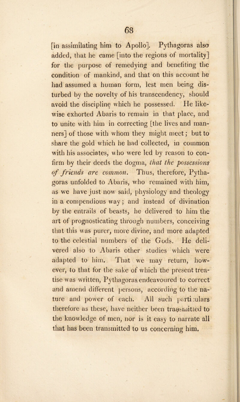 [in assimilating him to Apollo]. Pythagoras also added, that he came [into the regions of mortality] for the purpose of remedying and benefiting the condition of mankind, and that on this account he had assumed a human form, lest men being dis- turbed by the novelty of his transcendency, should avoid the discipline which lie possessed. He like- wise exhorted Abaris to remain in that place, and to unite with him in correcting [the lives and man- ners] of those with whom they might meet; but to share the gold which he had collected, in common with his associates, who were led by reason to con- firm by their deeds the dogma, that the possessiojis of friends ore common. Thus, therefore, Pytha- goras unfolded to Abaris, who remained with him, as we have just now said, physiology and theology in a compendious w ay; and instead of divination by the entrails of beasts, he delivered to him the art of prognosticating through numbers, conceiving that this was purer, more divine, and more adapted to the celestial numbers of the Gods. He deli- vered also to Abaris other studies which were adapted to him. That we may return, how- ever, to that for the sake of which the present trea- tise was written, Pythagoras endeavoured to correct and amend different persons, according to the na- ture and power of each. All such particulars therefore as these, have neither been transmitted to the knowledge of men, nor is it easy to narrate all that has been transmitted to us concerning him.