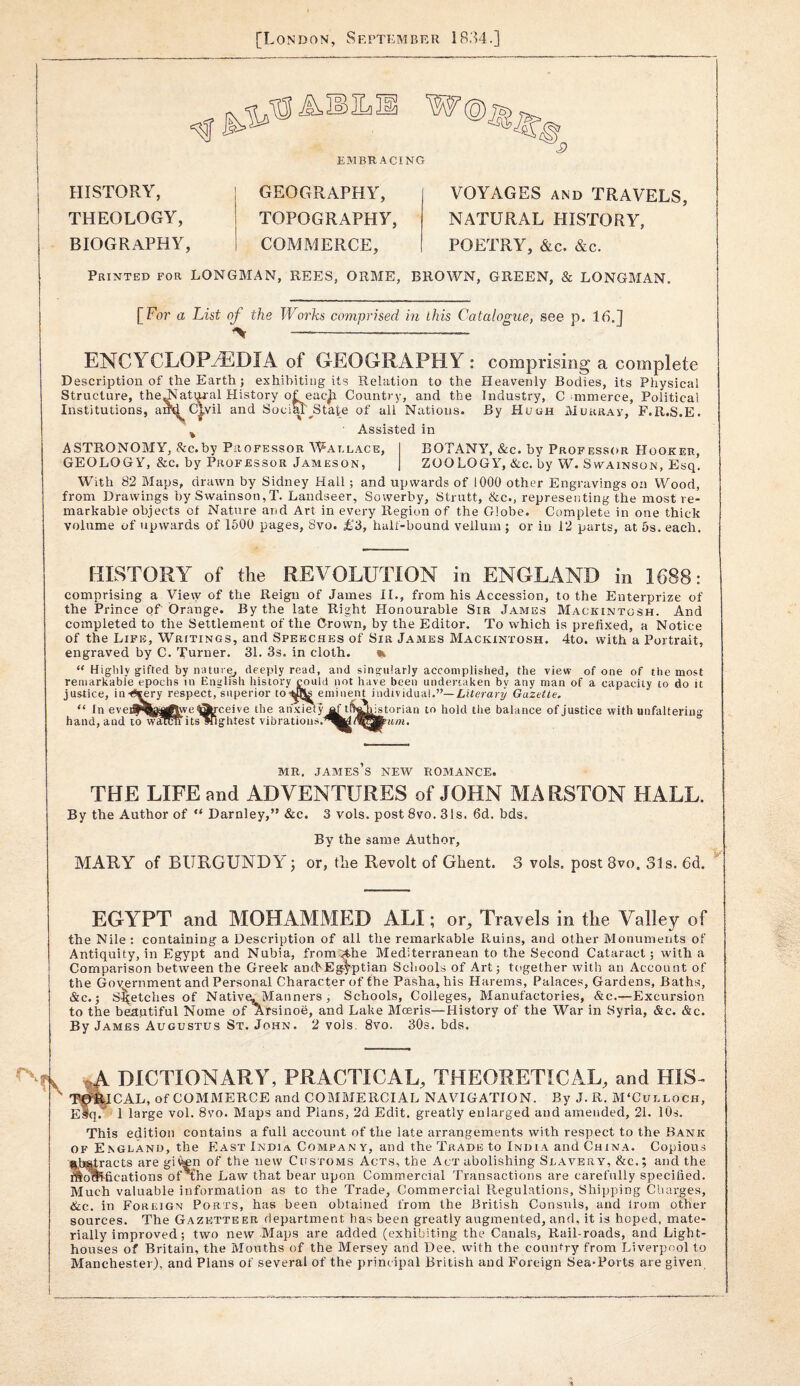 [London, September 1834.] EMBRACING i? HISTORY, THEOLOGY, BIOGRAPHY, GEOGRAPHY, TOPOGRAPHY, COMMERCE, VOYAGES AND TRAVELS, NATURAL HISTORY, POETRY, &c. &c. Printed for LONGMAN, REES, ORME, BROWN, GREEN, & LONGMAN. [For a List of the Works comprised in this Catalogue, see p. 16.] ENCYCLOP_^DIA of GEOGRAPHY : comprising a complete Description of the Earth j exhibiting its Relation to the Heavenly Bodies, its Physical Structure, the^^atijr-al History of. eacjr Country, and the Industry, C ommerce, Political sociM^State of all Nations. By Huuh Murray, F.R.S.E. Assisted in OLi uutui Cj ^ Institutions, anti Civil and Sc ASTRONOMY, &c.by Professor Wallace, GEOLOGY, &c. by Professor Jameson, BOTANY, &c. by Profess(»r Hooker, ZOOLOGY, &c. by W. Swainson, Esq. With 82 Maps, drawn by Sidney Hall; and upwards of 1000 other Engravings on Wood, from Drawings by Swainson,T. Landseer, Sowerby, Strutt, &c., representing the most re¬ markable objects of Nature and Art in every Region of the Globe. Complete in one thick volume of upwards of 1500 pages, 8vo. £3, half-bound vellum ; or in 12 parts, at 5s. each. HISTORY of the REVOLUTION in ENGLAND in 1688: comprising a View of the Reign of James II., from his Accession, to the Enterprize of the Prince of Orange. By the late Right Honourable Sir James Mackintosh. And completed to the Settlement of the Crown, by the Editor. To which is prefixed, a Notice of the Life, Writings, and Speeches of Sir James Mackintosh. 4to. with a Portrait, engraved by C. Turner. 31. 3s. in cloth. “ Highly gifted by nature^ deeply read, and singularly acconiplisiied, the view of one of the most remarkable epochs in English history could not have been undertaken by any man of a capacity to do it justice, in-^^ry respect, superior toi^b eminent individual.”—/.dercnjl Gazette. “ In eveiy^afl^we 0Hceive the an'xi^y af t^ali.istorian to hold the balance of justice with unfaltering I to warcTi its^g. hand,and ightest vibrations. MR. JAMES S NEW ROMANCE. THE LIFE and ADVENTURES of JOHN MARSTON HALL. By the Author of “ Darnley,” &c. 3 vols. post 8vo. 31s. 6d. bds. By the same Author, MARY of BURGUNDY; or, tlie Revolt of Ghent. 3 vols. post 8vo. 31s. 6d. EGYPT and MOHAMMED ALI; or^ Travels in tlie Valley of the Nile ; containing a Description of all the remarkable Ruins, and other Monuments of Antiquity, in Egypt and Nubia, from:.^he Mediterranean to the Second Cataract; with a Comparison between the Greek ancbEgi^ptian Schools of Art; together with an Account of the Government and Personal Character of the Pasha, his Harems, Palaces, Gardens, Baths, &c.; Sketches of Native. Manners , Schools, Colleges, Manufactories, &c.—Excursion to the beautiful Nome of Arsinoe, and Lake Mceris—History of the War in Syria, &c. &c. By James Augustus St. John. 2 vols. 8vo. 30s. bds. DICTIONARY, PRACTICAL, THEORETICAL, and HIS- T^^CAL, of COMMERCE and COMMERCIAL NAVIGATION. By J.R. M‘Culloch, slq.^ 1 large vol. 8vo. Maps and Plans, 2d Edit, greatly enlarged and amended, 21. 10s. This edition contains a full account of the late arrangements with respect to the Bank of England, the East India Company, and the Trade to India and China. Copious §,b^racts are gii^n of the new Customs Acts, the Act abolishing Slavery, &c.; and the fications of'fhe Law that bear upon Commercial Transactions are carefully specified. Much valuable information as to the Trade, Commercial Regulations, Shipping Cliarges, &c. in Foreign Ports, has been obtained from the British Consuls, and Irom other sources. The Gazetteer department has been greatly augmented, and, it is hoped, mate¬ rially improved ; two new Maps are added (exhibiting the Canals, Rail-roads, and Light¬ houses of Britain, the Mouths of the Mersey and Dee, with the country from Liverpool to Manchester), and Plans of several of the principal British and Foreign Sea-Ports are given