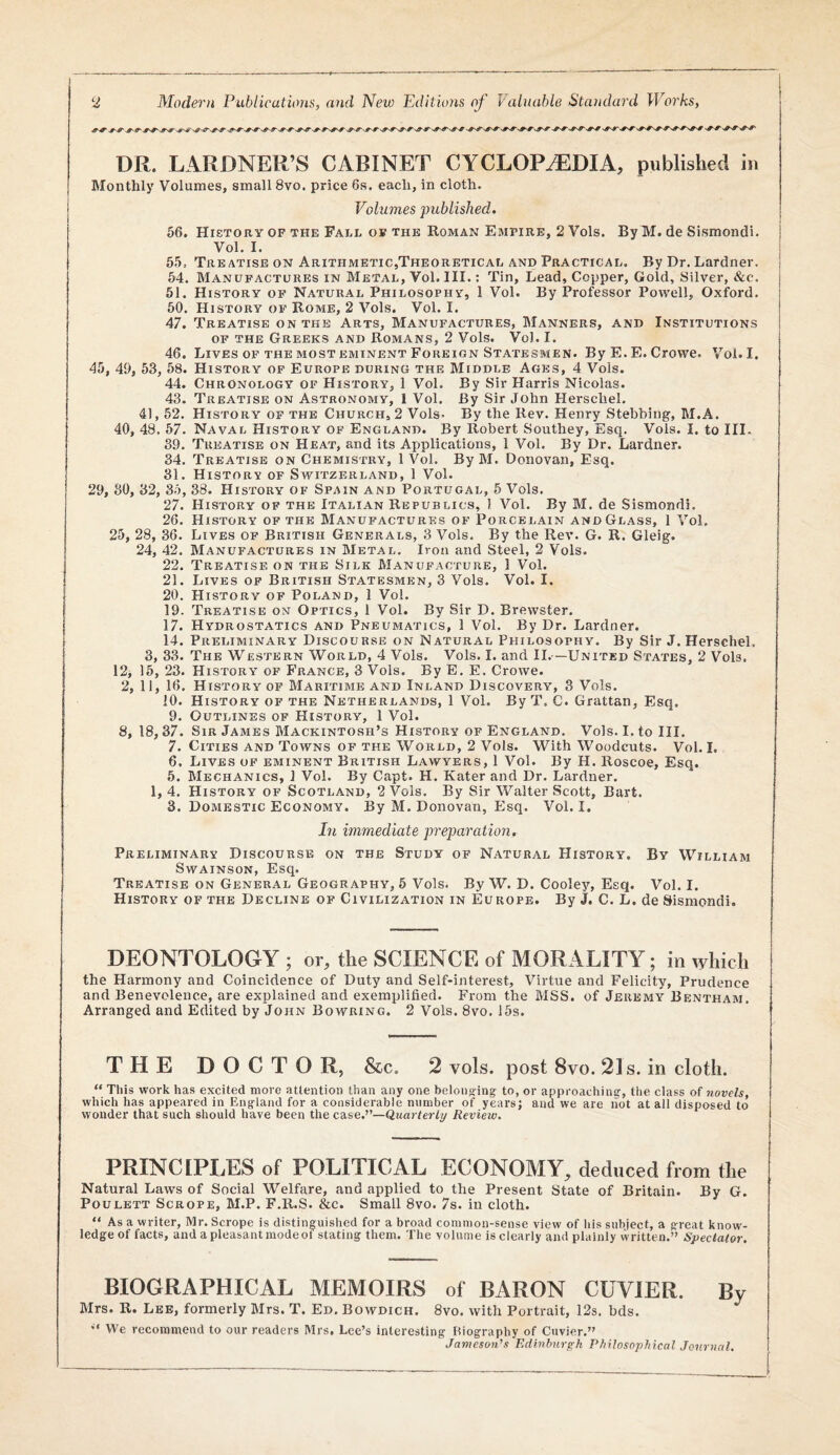 DR. LARDNER’S CABINET CYCLOPAEDIA, published in Monthly Volumes, small 8vo. price 6s. each, in cloth. Volumes published. 56. History OF THE Fall OF the Roman Empire, 2 Vols. ByM. de Sismondi. Vol. I. 55, Treatise on Arithmetic,Theoretical and Practical. By Dr. Lardner. 54. Manufactures in Metal, Vol. III.; Tin, Lead, Copper, Gold, Silver, &c. 51. History of Natural Philosophy, 1 Vol. By Professor Powell, Oxford. 50. History of Rome, 2 Vols. Vol. I. 47. Treatise on the Arts, Manufactures, Manners, and Institutions of the Greeks and Romans, 2 Vols. Vol. I. 46. Lives OF the MOST EMINENT Foreign Statesmen. By E.E. Crowe. Vol. I. 45, 49, 53, 58. History of Europe during the Middle Ages, 4 Vols. 44. Chronology of History, 1 Vol. By Sir Harris Nicolas. 43. Treatise on Astronomy, 1 Vol. By Sir John Herschel. 41, 52. History of the Church, 2 Vols- By the Rev. Henry Stebbing, M.A. 40, 48. 57. Naval History of England. By Robert Southey, Esq. Vols. I. to III. 39. Treatise on Heat, and its Applications, 1 Vol. By Dr. Lardner. 34. Treatise on Chemistry, 1 Vol. ByM. Donovan, Esq. 31. History of Switzerland, 1 Vol. 29, SO, 32, So, 38. History of Spain and Portugal, 5 Vols. 27. History of the Italian Republics, 1 Vol. By M. de Sismondi. 26. History of the Manufactures of Porcelain andGlass, 1 Vol. 25, 28, 36. Lives of British Generals, 3 Vols. By the Rev. G. R. Gleig. 24, 42. Manufactures in Metal. Iron and Steel, 2 Vols. 22. Treatise on the Silk Manufacture, 1 Vol. 21. Lives of British Statesmen, 3 Vols. Vol. I. 20. History of Poland, 1 Vol. 19. Treatise on Optics, 1 Vol. By Sir D. Brewster. 17. Hydrostatics and Pneumatics, 1 Vol. By Dr. Lardner. 14. Preliminary Discourse on Natural Philosophy. By Sir J. Herschel. 3, 33. The Western World, 4 Vols. Vols. I. and II.—United States, 2 Vols. 12i 15, 23. History of France, 3 Vols. By E. E. Crowe. 2, 11, 16. History of BIaritime and Inland Discovery, 3 Vols. 10. History of the Netherlands, 1 Vol. By T. C. Grattan, Esq. 9. Outlines of History, 1 Vol. 8, 18,37. Sir James Mackintosh’s History of England. Vols. I. to HI. 7. Cities and Towns of the World, 2 Vols. With Woodcuts. Vol. I. 6. Lives of eminent British Lawyers, 1 Vol. By H. Roscoe, Esq. 5. Mechanics, 1 Vol. By Capt. H. Kater and Dr. Lardner. 1, 4. History of Scotland, 2 Vols. By Sir Walter Scott, Bart. 3. Domestic Economy. By M. Donovan, Esq. Vol. I. In immediate preparation. Preliminary Discourse on the Study of Natural History. By William SwAiNSON, Esq. Treatise on General Geography, 5 Vols. By W. D. Cooley, Esq. Vol. I. History of the Decline of Civilization in Europe. By J. C. L. de Sismondi. DEONTOLOGY ; or, the SCIENCE of MORALITY; in which the Harmony and Coincidence of Duty and Self-interest, Virtue and Felicity, Prudence and Benevolence, are explained and exemplified. From the MSS. of Jeremy Bentham. Arranged and Edited by John Bowring. 2 Vols. 8vo. 15s. THE DOCTOR, &c. 2 vols. post 8vo. 21s. in cloth. “ This work has excited more attention than any one beloiig-ing to, or approaching, the class of novels, which has appeared in England for a considerable number of years; and we are hot at all disposed to wonder that such should have been the case.”—Qwar/ej'Iy Review. PRINCIPLES of POLITICAL ECONOMY, deduced from the Natural Laws of Social Welfare, and applied to the Present State of Britain. By G. PouLETT Scrope, M.P. F.ll.S. &c. Small 8vo. 7s. in cloth. “ As a writer, Mr. Scrope is distinguished for a broad common-sense view of his subject, a great know¬ ledge of facts, and a pleasant mode ot stating them. The volume is clearly and plainly written.” Spectator. BIOGRAPHICAL MEMOIRS of BARON CUVIER. By Blrs. R. Lee, formerly Blrs. T. Ed. Bowdich. 8vo. with Portrait, 12s. bds. ** We recommend to our readers Mrs, Lee’s interesting biography of Cuvier.” Jameson’s Edinbnreh Philosophical Journal.