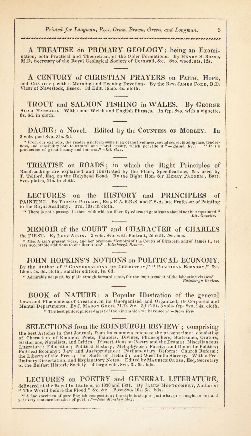 A TREATISE on PRIMARY GEOLOGY; being an Exami¬ nation, both Practical and Theoretical, of the Older Formations. By Henry S.Boase, M.U. .Secretary of the Royal Geological Society of Cornwall, &c. Svo. woodcuts, 12s, A CENTURY of CHRISTIAN PRAYERS on Faith, Hope, and Charity ; with a Morning and Evening Devotion. By the Rev. James Ford, B.D. Vicar of Navestock, Essex. 3d Edit, 18mo. 4s. cloth. TROUT and SALMON FISHING in WALES. By George Agar Hansard. With some Welsh and English Phrases. In fcp. Svo. with a vignette, 6s. 6d. in cloth. DACRE: a Novel. Edited by the Countess of Morley. In 3 vols. post Svo. 31s. 6d. “ From our extracts, the reader will forip some idea of the liveliness, sound sense, intelligence, tender¬ ness, and sensibility both to natural and moral beauty, which pervade it.”—Edinb. Rev, “ It is a production of great beauty and interest.”—Ltf. Gaz. TREATISE on ROADS ; in which the Right Principles of Road-making are explained and illustrated by the Plans, Specifications, &c. used by T. Telford, Esq. on the Holyhead Road. By the Right Hon. Sir Henry Parnell, Bart. Svo. plates, 21s. in cloth. LECTURES on the HISTORY and PRINCIPLES of PAINTING. By Thomas Phillips, Esq. R.A. F.R.S. and F.S.A. late Professor of Painting in the Royal Academy. Svo. 13s. in cloth, “ There is not a passage in them with which a liberally-educated gentleman should not be acquainted.” Lit, Gazette, MEMOIR of the COURT and CHARACTER of CHARLES the FIRST. By Lucy Aikin. 2 vols. Svo. with Portrait, 2d edit. 28s. bds. “ Miss Aikin’s present work, and her previous Memoirs of the Courts of Elizabeth and of James I,, are very acceptable additions to our literature.”—Fdiwittrg/t Review, JOHN HOPKINS’S NOTIONS on POLITICAL ECONOMY. By the Author of Conversations on Chemistry,” “ Political Economy,” &c. 12mo. 4s. 6d. cloth; smaller edition. Is. Gd. “ Admirably adapted, by plain straightforward sense, for the improvement of the labouring classes.” Edinburgh Review, BOOK of NATURE: a Popular Illustration of the general Laws and Phoenoniena of Creation, in its Unorganized and Organized, its Corporeal and Mental Departments. By J. Mason Good, M.D. &c. 3d Edit. 3 vols. fcp. Svo. 24s. cloth. “ The best philosophical digest of the kind which we have seen.”—Mon. Rev, SELECTIONS from the EDINBURGH REVIEW ; comprising the best Articles in that Journal, from its commencement to the present time ; consisting of Characters of Eminent Poets, Painters, Divines, Philosophers, Statesmen, Orators, Historians, Novelists, and Critics; Dissertations on Poetry and the Drama; Miscellaneous Literature; Education; Political History ; Metaphysics; Foreign and Domestic Politics; Political Econony; Law and Jurisprudence; Parliamentary Reform; Church Reform; the Liberty of the Press ; the State of Ireland ; and West India Slavery. With a Pre¬ liminary Dissertation, and Explanatory Notes. Edited by Maurice Cross, Esq. Secretary of the Belfast Historic Society. 4 large vols. Svo. 31. 3s. bds. LECTURES on POETRY and GENERAL LITERATURE, delivered at the Royal Institution, in 1830 and 1831. By James Montgomery, Author of “ The World before the Flood,” &c. &c. Post Svo. 10s. 6d. bds. “ A fine specimen of pure English composition; the style is simple—just what prose ought to be; and yet every sentence breathes of poetry.”—New Monthly Mag.