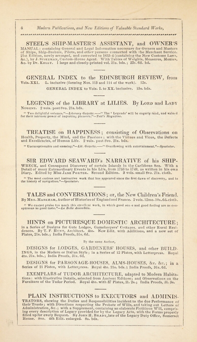 STEEL’S SHIP-MASTER’S ASSISTANT, and OWNER’S MANUAL : containing General and Legal Information necessary for Owners and Masters of Ships, Ship-Brokers, Pilots, and other persons connected with the Merchant Service. 21st Edition, newly arranged, and corrected to 1833-4 (containing the New Customs Laws, &c.), by J. Stikeman, Custom-House Agent. With Tables of Weights, Measures, Monies, &c. by Dr. Kelly, 1 large and closely-printed vol. 2)8. hds.; 22s. 6d. bd. GENERAL INDEX to the EDINBURGH REVIEW, from Vols. XXI. L. inclusive (forming Nos. 113 and 114 of the work). 12s. GENERAL INDEX to Vols. I. to XX. inclusiim. I5s. bds. LEGENDS of the LIBRARY at LILIES. Bv Lord and Lady NOGENT. 2 vols. post 8vo. 21s. bds. “ Two (leliglitfiil volumes.”—Literary Gazette.-” The ‘ Legends’ will be eagerly read, and Tallied for their intrinsic power of imparting pleasure.”—Tail's Magazine. TREATISE on HAPPINESS; consisting of Observations on Health, Property, the Mind, and the Passions ; with the Virtues and Vices, the Defects and Excellencies, of Human Life. 2 vols. post 8vo, 21s. bds. “ Unexceptionable and amusing.”—Lit. Gazette.-“Overflowing with entertainment.”—Spectator. SIR EDWARD SExAWARD’S NARRATIVE of his SHIP- WRECK, and Consequent Discovery of certain Islands in the Caribbean Sea. Wdth a Detail of many Extraordinary Events in his Life, from 1733 to 1749, as written in his own Diary. Edited by Miss Jane Porter. Second Edition. 3 vols. small 8vo. 21s. cloth. “ The most curious and instructive work that has appeared since the first dawn of discovery, and in the history of navigation.”—Spectator, TALES and CONVERSATIONS; or, the New Children’s Friend. By Mrs. Markham, Author of Histories of Englandand France. 2vols. 12mo. 10s. 6d. cloth. “ We cannot praise too much this excellent work, in which good sen e and good feeling are as con¬ spicuous as good taste.”—La Belle AssembUe. HINTS on PICTURESQUE DOME.STIC ARCHITECTURE ; in a Series of Designs for Gate Lodges, Gamekeepers’ Cottages, and other Rural Resi¬ dences. By T. F. Hunt, Architect. 4to. New Edit, with Additions, and a new set of Plates, 21s. bds.; India Proofs, 31s. 6d. By the same Author, DESIGNS for LODGES, GARDENERS’ HOUSES, and other BUILD¬ INGS, in the Modern or Italian Style; in a Series of 12 Plates, with Letterpress. Royal 4to.21s. bds.; India Proofs, 31s. 6d. DESIGNS for PARSONAGE-HOUSES, ALMS-HOUSES, &c. &c.; in a Series of 21 Plates, with Letterpress. Royal 4to. 21s. bds.; India Proofs, 3Is.6d. EXEMPLARS of TUDOR ARCHITECTURE, adapted to Modern Habita¬ tions; with illustrative Details, selected from Ancient Edifices; and Observations on the Furniture of the Tudor Period. Royal 4to. with 37 Plates, 21. 2s.; India Proofs, 31. 3s. PLAIN INSTRUCTIONS to EXECUTORS and ADMINLS- TRATORS, shewing the Duties and Responsibilities incident to the due Performance of their Trusts; with Directions respecting the Probate of Wills, and taking out Letters of Administration, &c.; with a Supplement, containing an elaborate Fictitious Will, compris¬ ing every description of Legacy provided for by the Legacy Acts, with the Forms properly filled up for every Bequest. By John H. Brady,late of the Legacy Duty Office, Somerset House. 8vo. 4th Edit, enlarged. 8s. bds.