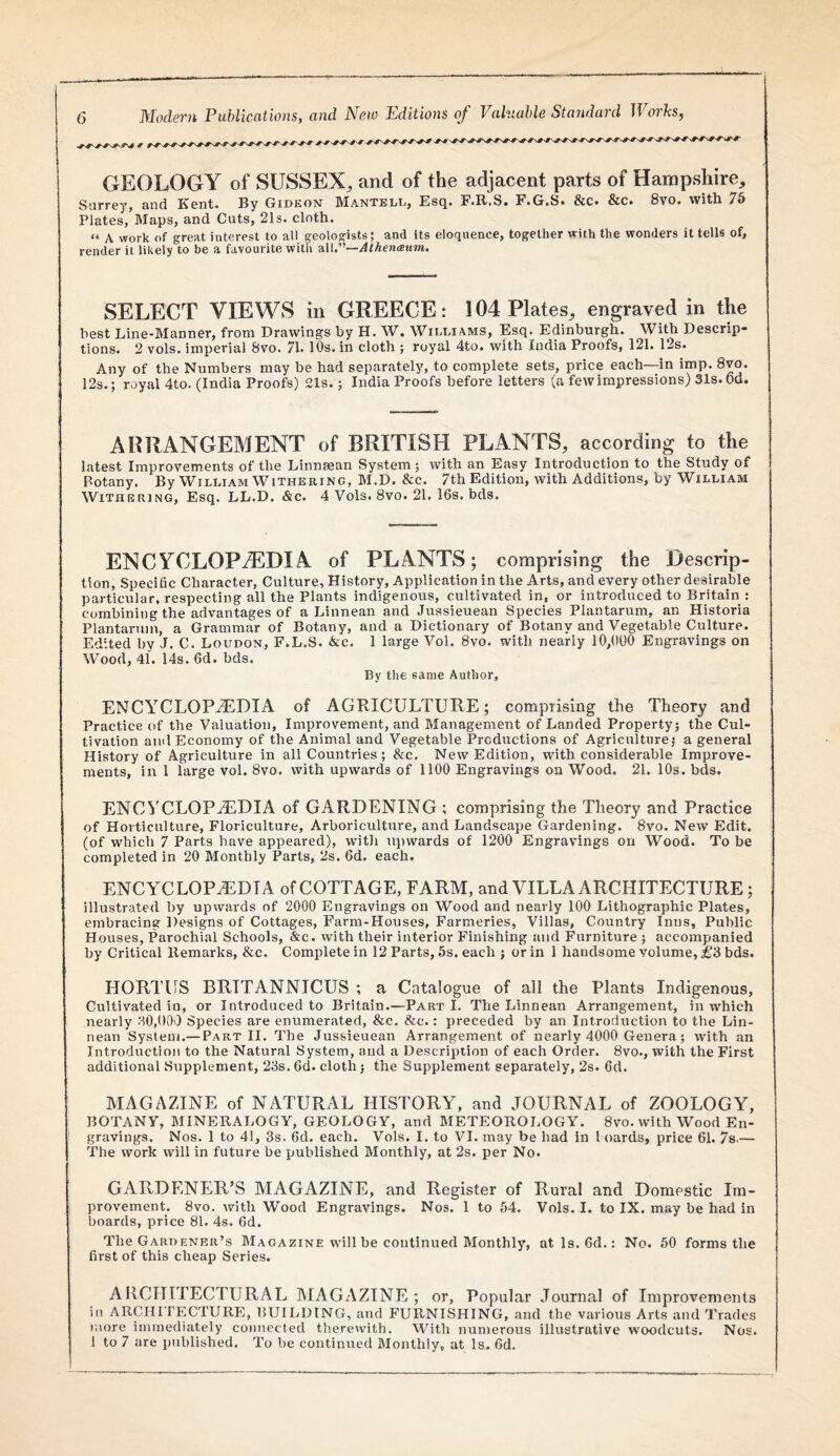 GEOLOGY of SUSSEX, and of the adjacent parts of Hampshire, Siirr6yj find Kent* Ky Gideon IManteld, Es(j. F*G*S» 8cc» &c» 8vo* with 7^ Plates, Maps, and Cuts, 21s. cloth. “ A work of great interest to all geologists; and its eloquence, together with the wonders it tells of, render it likely to be a favourite with Me'—Athenaum. SELECT VIEWS in GREECE: 104 Plates, engraved in the best Line-Manner, from Drawings by H. W. Williams, Esq. Edinburgh. With Descrip¬ tions. 2 vols. imperial 8vo. 71* 10s. in cloth ; royal 4to. with India Proofs, 121. 12s. Any of the Numbers may be had separately, to complete sets, price each—in imp. 8vo. 12s.; royal 4to. (India Proofs) 21s.; India Proofs before letters (a few impressions) 31s. Od. ARRANGEMENT of BRITISH PLANTS, according to the latest Improvements of the Linnsean System; with an Easy Introduction to the Study of Botany. By William Witheeing, M.D. &c. 7th Edition, with Additions, by William Withering, Esq. LL.D. &c. 4 Vols. 8vo. 21. 16s. bds. ENCYCLOPAEDIA of PLANTS; comprising the Descrip¬ tion, Specific Character, Culture, History, Application in the Arts, and every other desirable particular, respecting all the Plants indigenous, cultivated in, or introduced to Britain : combining the advantages of a Linnean and Jussieuean Species Plantarum, an Historia Plantaruin, a Grammar of Botany, and a Dictionary of Botany and Vegetable Culture. Edited by J. C. Loudon, F.L.S. &c. 1 large Vol. 8vo. with nearly 10,(100 Engravings on Wood, 41. 14s. 6d. bds. By the same Author, ENCYCLOPAEDIA of AGRICULTURE; comprising the Theory and Practice of the Valuation, Improvement, and Management of Landed Property; the Cul¬ tivation and Economy of the Animal and Vegetable Productions of Agriculture; a general History of Agriculture in all Countries; &c. New Edition, with considerable Improve¬ ments, in 1 large vol. 8vo. with upwards of 1100 Engravings on Wood. 21. 10s. bds. ENCYCLOPAEDIA of GARDENING ; comprising the Theory and Practice of Horticulture, Floriculture, Arboriculture, and Landscape Gardening. 8vo. New Edit, (of which 7 Parts have appeared), with iqiwards of 1200 Engravings on Wood. To be completed in 20 Monthly Parts, 2s. 6d. each. ENCYCLOPA^iDTA of COTTAGE, FARM, and VILLA ARCHITECTURE; illustrated by upwards of 2000 Engravings on Wood and nearly 100 Lithographic Plates, embracing Designs of Cottages, Farm-Houses, Farmeries, Villas, Country Inns, Public Houses, Parochial Schools, &c. with their interior Finishing and Furniture ; accompanied by Critical Remarks, &c. Complete in 12 Parts, 5s. each ; or in 1 handsome volume, £S bds. HORTUS BRITANNICUS ; a Catalogue of all the Plants Indigenous, Cultivated in, or Introduced to Britain.—Part I. The Linnean Arrangement, in which nearly 30,000 Species are enumerated, &c. &c.: preceded by an Introduction to the Lin¬ nean System.— Part II. The Jussieuean Arrangement of nearly 4000 Genera; with an Introduction to the Natural System, and a Description of each Order. 8vo., with the First additional Supplement, 23s. 6d. cloth j the Supplement separately, 2s. 6d. MAGAZINE of NATURAL HISTORY, and JOURNAL of ZOOLOGY, BOTANY, MINERALOGY, GEOLOGY, and METEOROLOGY. 8vo. with Wood En¬ gravings. Nos. 1 to 41, 3s. 6d. each. Vols. I. to VI. may be had in I oards, price 61. 7s.— The work will in future be published Monthly, at 2s. per No. GARDENER’S MAGAZINE, and Register of Rural and Domestic Im¬ provement. 8vo. with Wood Engravings. Nos. 1 to 54. Vols. I. to IX. may be had in boards, price 81. 4s. 6d. The Gardenkr’s Magazine will be continued Monthly, atls. 6d.: No. 50 forms the first of this cheap Series. ARCHITECTURAL MAGAZINE; or. Popular Journal of Improvements in ARCHITECTURE, BUILDING, and FURNISHING, and the various Arts and Trades more immediately connected therewith. With numerous illustrative woodcuts. Nos. 1 to 7 are published. To be continued Monthly, at Is. fid.