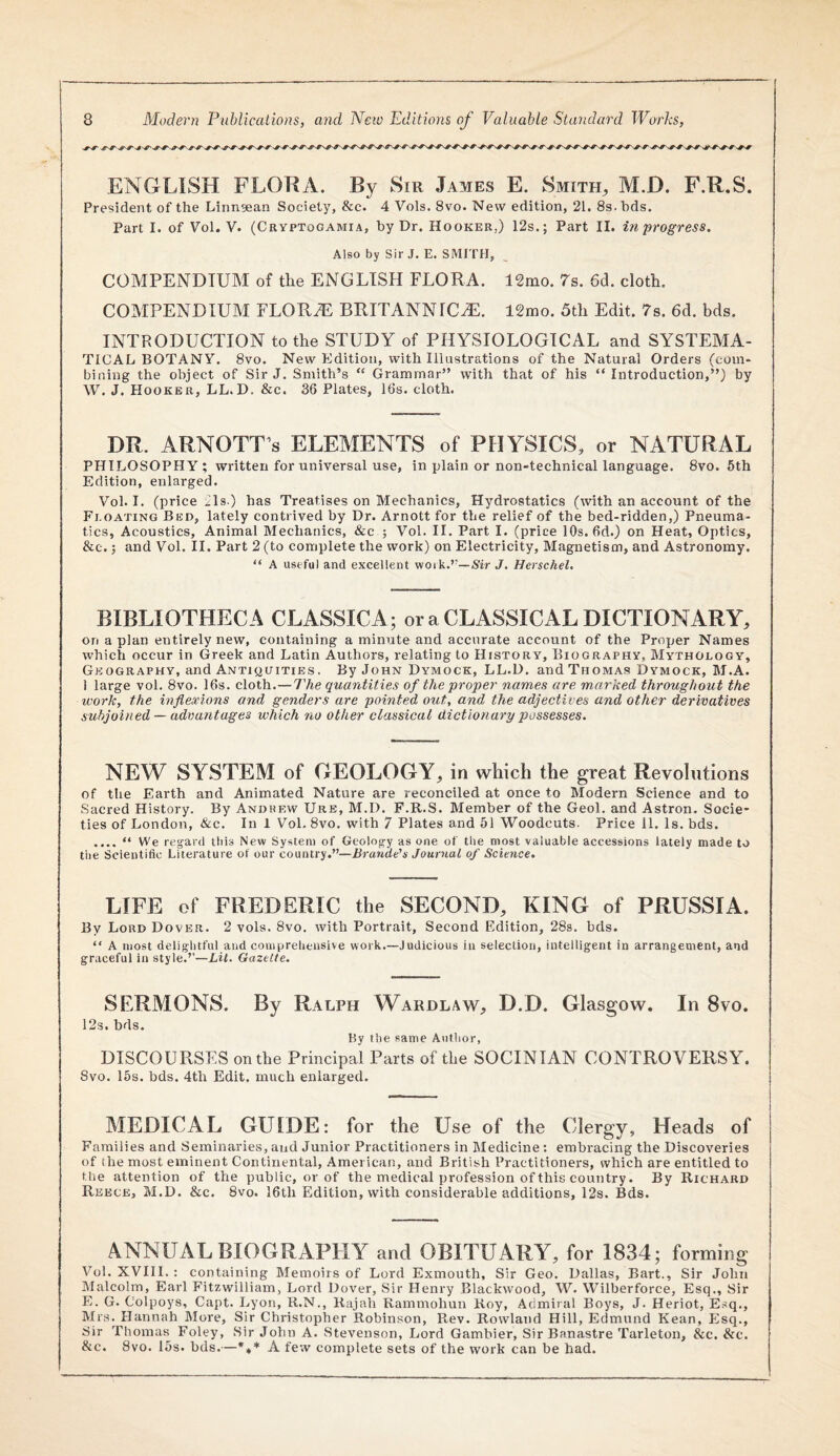 ENGLISH FLORA. By Sir James E. Smith^ M.D. F.R.S. President of the Lirmgean Society, &c. 4 Vols. 8vo. New edition, 21. 8s. hds. Part I. of Vol. V. (Cryptogamia, by Dr. Hooker.) 12s.; Part II. in progress. Also by Sir J. E. SMITH, COMPENDIUM of the ENGLISH FLORA. 12mo. 7s. 6d. cloth, COMPENDIUM FLORAE BRITANNIC^. 12mo. 5th Edit. 7s. 6d. hds. INTRODUCTION to the STUDY of PHYSIOLOGICAL and SYSTEMA¬ TICAL BOTANY. 8vo. New Edition, with Illnstrations of the Natural Orders (com¬ bining the object of Sir J. Smith’s “ Grammar” with that of his “ Introduction,”) by W. J. Hooker, LL.D. &c. 36 Plates, 16s. cloth. DR. ARNOTT s ELEMENTS of PHYSICS, or NATURAL PHILOSOPHY; written for universal use, in plain or non-technical language. 8vo. 5th Edition, enlarged. Vol. I. (price ils ) has Treatises on Mechanics, Hydrostatics (with an account of the Fi.oating Bed, lately contrived by Dr. Arnott for the relief of the bed-ridden,) Pneuma¬ tics, Acoustics, Animal Mechanics, &c ; Vol. II. Part I. (price 10s. 6d.) on Heat, Optics, &c.; and Vol. II. Part 2 (to complete the work) on Electricity, Magnetism, and Astronomy. “ A useful and excellent work.’—,Sir J. Herschel, BIBLIOTHECA CLASSICA; or a CLASSICAL DICTIONARY, on apian entirely new, containing a minute and accurate account of the Pro3jer Names which occur in Greek and Latin Authors, relating to History, Biography, Mythology, Geography, and Antiquities. By John Dymock, LL.D. and Thomas Dymock, M.A. 1 large vol. 8vo. 16s. cloth.—The quantities of the proper names are marked throughout the work, the inflexions and genders are pointed out, and the adjectives and other derivatives subjoined — advantages which no other classical dictionary possesses. NEW SY.STEM of GEOLOGY, in which the great Revolutions of the Earth and Animated Nature are reconciled at once to Modern Science and to Sacred History. By Andrew Ure, M.D. F.R.S. Member of the Geol. and Astron. Socie¬ ties of London, &c. In 1 Vol. 8vo. with 7 Plates and 51 Woodcuts. Price 11. Is. hds. .... “ We regard this New System of Geology as one of the most valuable accessions lately made to the Scientific Literature of our country.”—Brande’s Journal of Science. LIFE of FREDERIC the SECOND, KING of PRUSSIA. By Lord Dover. 2 vols. 8vo. with Portrait, Second Edition, 28s. bds. “ A most delightful and comprehensive work.—Judicious in selection, intelligent in arrangement, and graceful in style.”—Lit. Gazette. SERMONS. By Ralph Wardlaw, D.D. Glasgow. In 8vo. 12s. bds. By the same Aiitlior, DISCOURSES on the Principal Parts of the SOCINIAN CONTROVERSY. 8vo. 15s. bds. 4th Edit, much enlarged. MEDICAL GUIDE: for the Use of the Clergy, Heads of Families and Seminaries, and Junior Practitioners in Medicine : embracing the Discoveries of the most eminent Continental, American, and British Practitioners, which are entitled to the attention of the public, or of the medical profession of this country. By Richard Reece, M.D. &c. 8vo. 16th Edition, with considerable additions, 12s. Bds. ANNUAL BIOGRAPHY and OBITUARY, for 1834; forming Vol. XVIIl. : containing Memoirs of Lord Exmouth, Sir Geo. Dallas, Bart., Sir John iMalcolm, Earl Fitzwilliam, Lord Dover, Sir Henry Blackwood, W. Wilberforce, Esq., Sir E. G. Colpoys, Cajtt. Lyon, R.N., Rajah Kammohun Roy, Admiral Boys, J. Heriot, Esq., Mrs. Hannah Rlore, Sir Christopher Robinson, Rev. Rowland Hill, Edmund Kean, Esq., Sir Tbomas^ Foley, Sir John A. Stevenson, Lord Gambier, Sir Banastre Tarleton, &c. &c. &c. 8vo. 15s. bds.—*** A few complete sets of the work can be had.