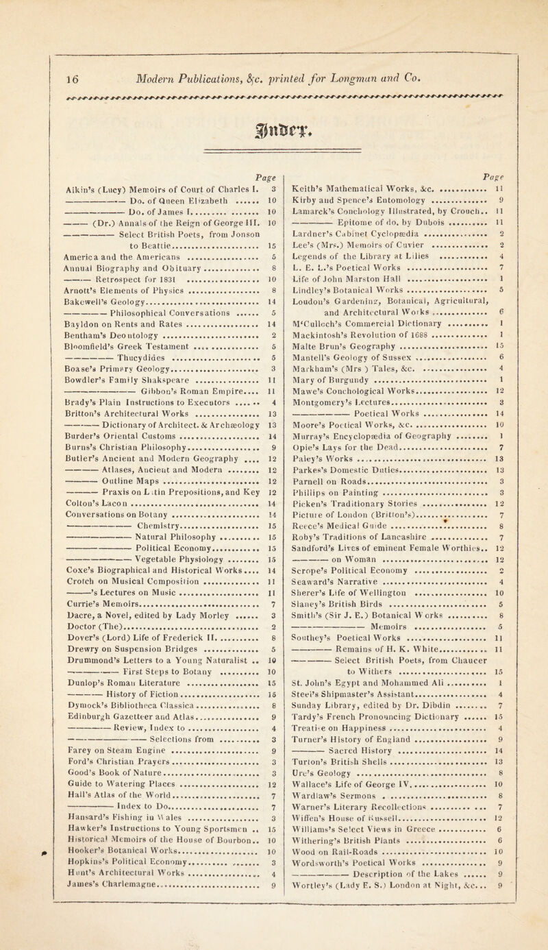 Page Aikin’s (Lucy) Menioirsi of Court of Charles I. 3 -Do. of Queen Elizabeth . 10 -Do. of James f. 10 -(Dr.) Annals of the Reig-n of George III. 10 -Select British Poets, from Jonson to Beattie. 15 America and the Americans . 5 Annual Biography and Obituary . 8 -Retrospect for 1831 10 Arnott’s Elements of Physics . 8 Bakewell’s Geology. 14 -Philosophical Conversations . 5 Bayldon on Rents and Rates. 14 Bentham’s Deo otology . 2 Bloomfield’s Greek Testament .. 5 -Thucydides . 5 Boase’s Primary Geology. 3 Bowdler’s Family Shakspeare .. 11 -Gibbon’s Roman Empire.... 11 Brady’s Plain Instructions to Executors . 4 Britton’s Architectural Works . 13 -Dictionary of Architect. & Archaeology 13 Border’s Oriental Customs. 14 Burns’s Christian Philosophy. 9 Butler’s Ancient and Modern Geography 12 -Atlases, Ancient and Modern . 12 -Outline Maps . 12 -Praxis on L itin Prepositions, and Key 12 Colton’s Lacon. 14 Conversations on Botany . 14 -Chemistry. 15 -Natural Philosophy. 15 -Political Economy. 15 -Vegetable Physiology. 15 Coxe’s Biographical and Historical Works.... 14 Crotch on Musical Composiiion. 11 -’s Lectures on Music .... ll Currie’s Memoirs. 7 Dacre, a Novel, edited by Lady Morley . 3 Doctor (The). 2 Dover’s (Lord) Life of Frederick II. 8 Drewry on Suspension Bridges . 5 Drummond’s Letters to a Young Naturalist .. 10 —-First Steps to Botany .. 10 Dunlop’s Roman Literature . 15 -History of Fiction. 16 Dymock’s Bibliotheca Classica. 8 Edinburgh Gazetteer and Atlas. 9 -Review, Index to. 4 -Selections from . 3 Farey on Steam Engine . 9 Ford’s Christian Prayers. 3 Good’s Book of Nature... 3 Guide to Watering Places . 12 Hall’s Atlas of the World. 7 -Index to Do. 7 Hansard’s Fishing in ales . 3 Hawker’s Instructions to Young Sportsmen .. 15 Historical Memoirs of the House of Bourbon.. 10 Hooker’s Botanical Works. 10 Hopkins’s Political Economy. 3 H lint’s Architectural Works. 4 James’s Charlemagne. 9 Page Keith’s Mathematical Works, J^c. H Kirby and Spence’s Entomology . 9 Lamarck’s Conchology Illustrated, by Crouch.. 11 -Epitome of do. by Dubois. 11 Lardner’s Cabinet Cyclopsedia . 2 Lee’s (Mrs.) Memoirs of Cuvier . 2 Legends of the Library at Lilies . 4 L. E. L.’s Poetical Works . 7 Life of John Marston Hall . 1 Lindley’s Botanical W'orks. 5 Loudon’s Gardenins-, Botanical, Agricultural, and Architectural VVorks .. 6 M'Culloch’s Commercial Dictionary . 1 Mackintosh’s Revolution of 1688 . 1 Malte Brun’s Geography .. 15 Mantell’s Geology of Sussex .. 6 Markham’s (Mrs ) Tales, &c. 4 Mary of Burgundy . t Mawe’s Conchological Works... 12 Montgomery’s Lectures. 3 -Poetical Works .. 14 Moore’s Poetical Works, &c. 10 Murray’s Encyclopsedia of Geography . 1 Opie’s Lays for the Dead. 7 Paley’s Works. 13 Parkes’s Domestic Duties. 13 Parnell on Roads. 3 Phillips on Painting. 3 Picken’s Traditionary Stories . 12 Picture of London (Britton’s)...... 7 Reece’s Medical Guide. 8 Roby’s Traditions of Lancashire. 7 Sandford’s Lives of eminent Female Worthies.. 12 -on W’oman . 12 Scrope’s Political Economy . 2 Seaward’s Narrative .. 4 Sherer’s Life of Wellington . 10 Slaney’s British Birds . 5 Smith’s (Sir J. E.) Botanical Works . 8 -Memoirs . 5 Southey’s Poetical Works . 11 -Remains of H. K. White.. 11 -Select British Poets, from Chaucer to Withers . 15 St. John’s Egypt and Mohammed Ali. 1 Steel’s Shipmaster’s Assistant. 4 Sunday Library, edited by Dr. Dibdin . 7 Tardy’s French Pronouncing Dictionary . 15 Treati'C on Happiness. 4 Turner’s History of England. 9 -Sacred History . 14 Turton’s British Shells. 13 Ure’s Geology . 8 Wallace’s Life of George IV. 10 M’ardlaw’s Sermons . 8 Warner’s Literary Recolh ctions. 7 Wift'en’s House of Kussell. 12 Williams’s Select Views in Greece. 6 Withering’s British Plants . 6 Wood on Rail-Roads. 10 Wordsworth’s Poetical Works . 9 -Description of the Lakes . 9 Wortley’s (Lady E. S.) London at Night, See,.. 9