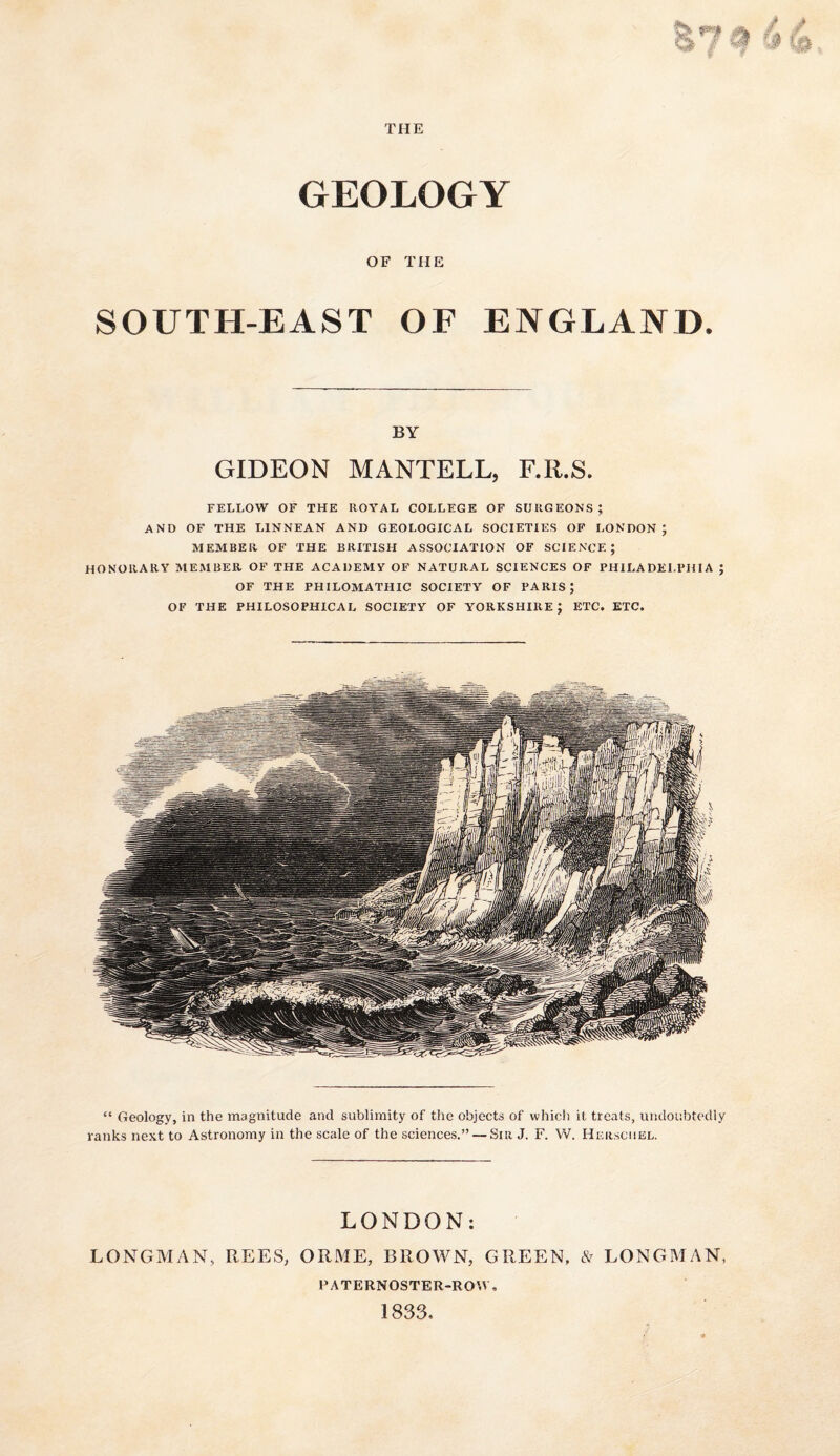 GEOLOGY OF THE SOUTH-EAST OF ENGLAND. BY GIDEON MANTELL, F.R.S. FELLOW OF THE ROYAL COLLEGE OF SURGEONS ; AND OF THE LINNEAN AND GEOLOGICAL SOCIETIES OF LONDON; MEMBER OF THE BRITISH ASSOCIATION OF SCIENCE; honorary member of THE ACADEMY OF NATURAL SCIENCES OF PHILADELPHIA ; OF THE PHILOMATHIC SOCIETY OF PARIS; OF THE PHILOSOPHICAL SOCIETY OF YORKSHIRE ; ETC. ETC. “ Geology, in the magnitude and sublimity of the objects of which it treats, undoubtedly ranks next to Astronomy in the scale of the sciences.” — Sir J. F. W. Hersciiel. LONDON: LONGMAN, REES, ORME, BROWN, GREEN, LONGMAN, PATERNOSTER-ROAV, 1833,