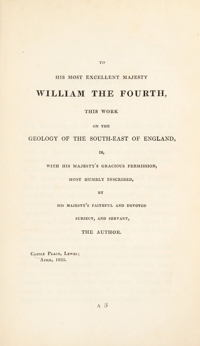 TO HIS MOST EXCELLENT MAJESTY WILLIAM THE FOURTH, THIS WORK ON THE GEOLOGY OF THE SOUTH-EAST OF ENGLAND, IS, WITH HIS majesty’s GRACIOUS PERMISSION, MOST HUMBLY INSCRIBED, BY HIS majesty’s faithful and devoted SUBJECT, AND SERVANT, THE AUTHOR. A <■) o Castle Place, Lewes ; 'April, 1833.