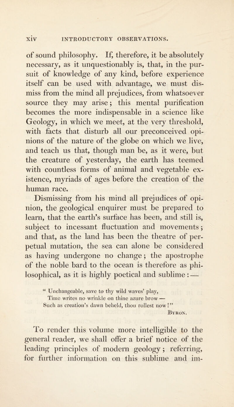 of sound philosophy. If, therefore, it be absolutely necessary, as it unquestionably is, that, in the pur¬ suit of knowledge of any kind, before experience itself can be used with advantage, we must dis¬ miss from the mind all prejudices, from whatsoever source they may arise; this mental purification becomes the more indispensable in a science like Geology, in which we meet, at the very threshold, with facts that disturb all our preconceived opi¬ nions of the nature of the globe on which we live, and teach us that, though man be, as it were, but the creature of yesterday, the earth has teemed with countless forms of animal and vegetable ex¬ istence, myriads of ages before the creation of the human race. Dismissing from his mind all prejudices of opi¬ nion, the geological enquirer must be prepared to learn, that the earth’s surface has been, and still is, subject to incessant fluctuation and movements ; and that, as the land has been the theatre of per¬ petual mutation, the sea can alone be considered as having undergone no change; the apostrophe of the noble bard to the ocean is therefore as phi¬ losophical, as it is highly poetical and sublime: — “ Unchangeable, save to thy wild waves’ play. Time writes no wrinkle on thine azure brow — Such as creation’s dawn beheld, thou rollest now!” Byron. To render this volume more intelligible to the general reader, we shall offer a brief notice of the leading principles of modern geology; referring, for further information on this sublime and im-