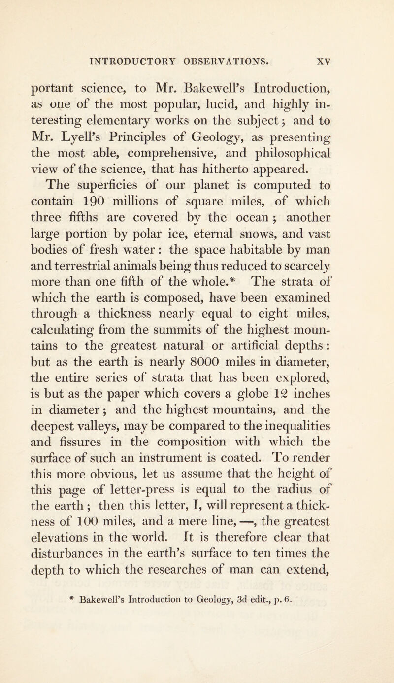portant science, to Mr. Bake well’s Introduction, as one of the most popular, lucid, and highly in¬ teresting elementary works on the subject; and to Mr. Lyell’s Principles of Geology, as presenting the most able, comprehensive, and philosophical view of the science, that has hitherto appeared. The superficies of our planet is computed to contain 190 millions of square miles, of which three fifths are covered by the ocean ; another large portion by polar ice, eternal snows, and vast bodies of fresh water: the space habitable by man and terrestrial animals being thus reduced to scarcely more than one fifth of the whole.* The strata of which the earth is composed, have been examined through a thickness nearly equal to eight miles, calculating from the summits of the highest moun¬ tains to the greatest natural or artificial depths: but as the earth is nearly 8000 miles in diameter, the entire series of strata that has been explored, is but as the paper which covers a globe 1^ inches in diameter; and the highest mountains, and the deepest valleys, may be compared to the inequalities and fissures in the composition with which the surface of such an instrument is coated. To render this more obvious, let us assume that the height of this page of letter-press is equal to the radius of the earth ; then this letter, I, will represent a thick¬ ness of 100 miles, and a mere line,—, the greatest elevations in the world. It is therefore clear that disturbances in the earth’s surface to ten times the depth to which the researches of man can extend, * Bakewell’s Introduction to Geology, 3d edit., p. 6.