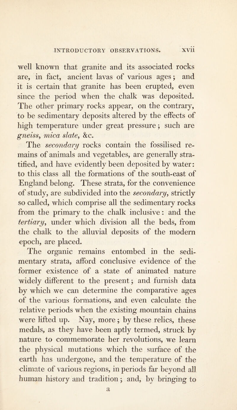 well known that granite and its associated rocks are, in fact, ancient lavas of various ages; and it is certain that granite has been erupted, even since the period when the chalk was deposited. The other primary rocks appear, on the contrary, to be sedimentary deposits altered by the effects of high temperature under great pressure; such are gneiss^ mica slate, &c. The secondary rocks contain the fossilised re¬ mains of animals and vegetables, are generally stra¬ tified, and have evidently been deposited by water: to this class all the formations of the south-east of England belong. These strata, for the convenience of study, are subdivided into the secondary, strictly so called, which comprise all the sedimentary rocks from the primary to the chalk inclusive: and the tertiary, under which division all the beds, from the chalk to the alluvial deposits of the modern epoch, are placed. The organic remains entombed in the sedi¬ mentary strata, afford conclusive evidence of the former existence of a state of animated nature widely different to the present; and furnish data by which we can determine the comparative ages of the various formations, and even calculate the relative periods when the existing mountain chains were lifted up. Nay, more; by these relics, these medals, as they have been aptly termed, struck by nature to commemorate her revolutions, we learn the physical mutations which the surface of the earth has undergone, and the temperature of the climate of various regions, in periods far beyond all human history and tradition; and, by bringing to a