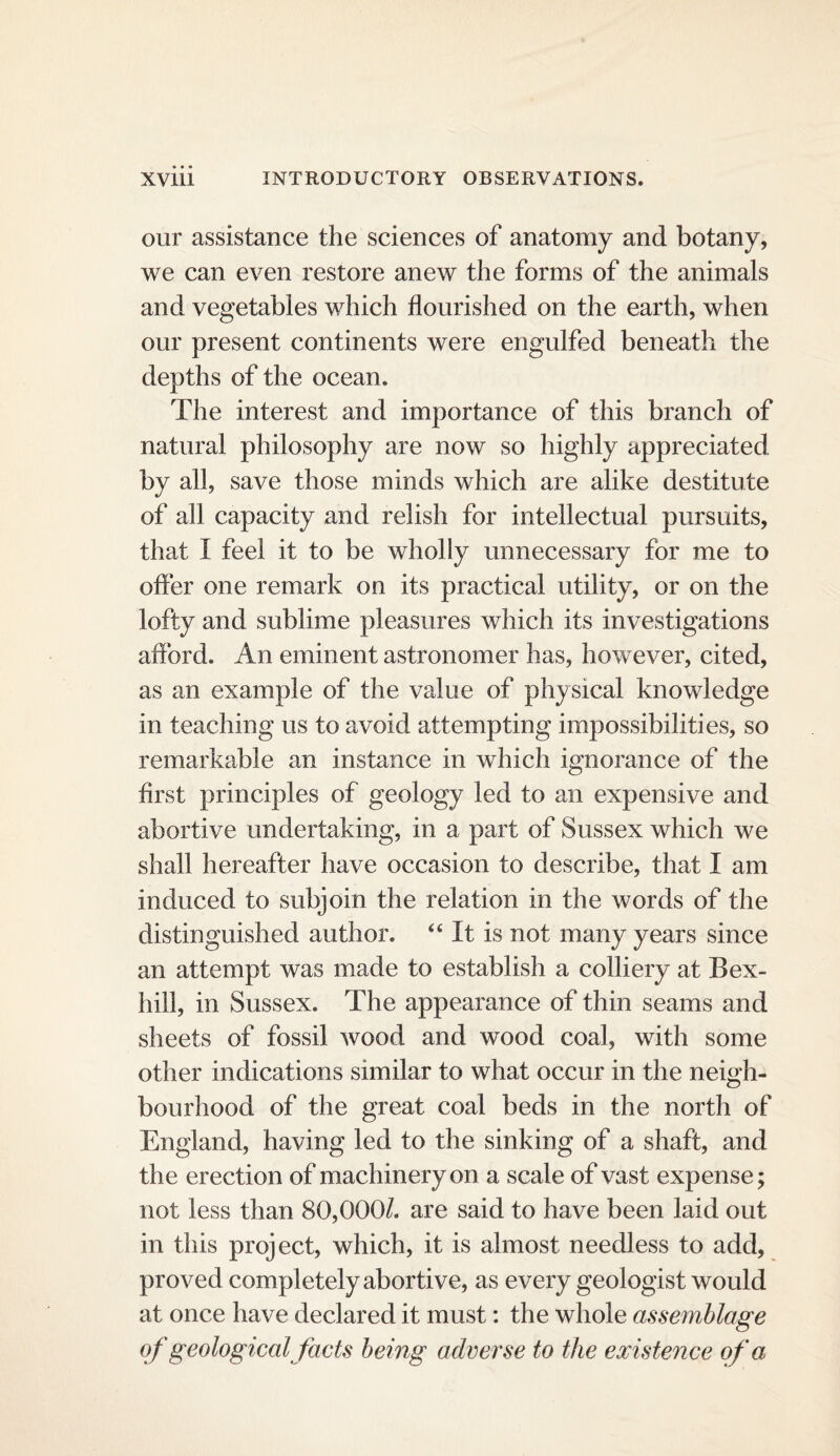 our assistance the sciences of anatomy and botany, we can even restore anew the forms of the animals and vegetables which flourished on the earth, when our present continents were engulfed beneath the depths of the ocean. The interest and importance of this branch of natural philosophy are now so highly appreciated by all, save those minds which are alike destitute of all capacity and relish for intellectual pursuits, that I feel it to be wholly unnecessary for me to ofler one remark on its practical utility, or on the lofty and sublime pleasures which its investigations aflbrd. An eminent astronomer has, however, cited, as an example of the value of physical knowledge in teaching us to avoid attempting impossibilities, so remarkable an instance in which ignorance of the first principles of geology led to an expensive and abortive undertaking, in a part of Sussex which we shall hereafter have occasion to describe, that I am induced to subjoin the relation in the words of the distinguished author. ‘‘ It is not many years since an attempt was made to establish a colliery at Bex¬ hill, in Sussex. The appearance of thin seams and sheets of fossil wood and wood coal, with some other indications similar to what occur in the neigh¬ bourhood of the great coal beds in the north of England, having led to the sinking of a shaft, and the erection of machinery on a scale of vast expense; not less than 80,000/. are said to have been laid out in this project, which, it is almost needless to add, proved completely abortive, as every geologist would at once have declared it must: the whole assemblage of geological facts being adverse to the existence of a