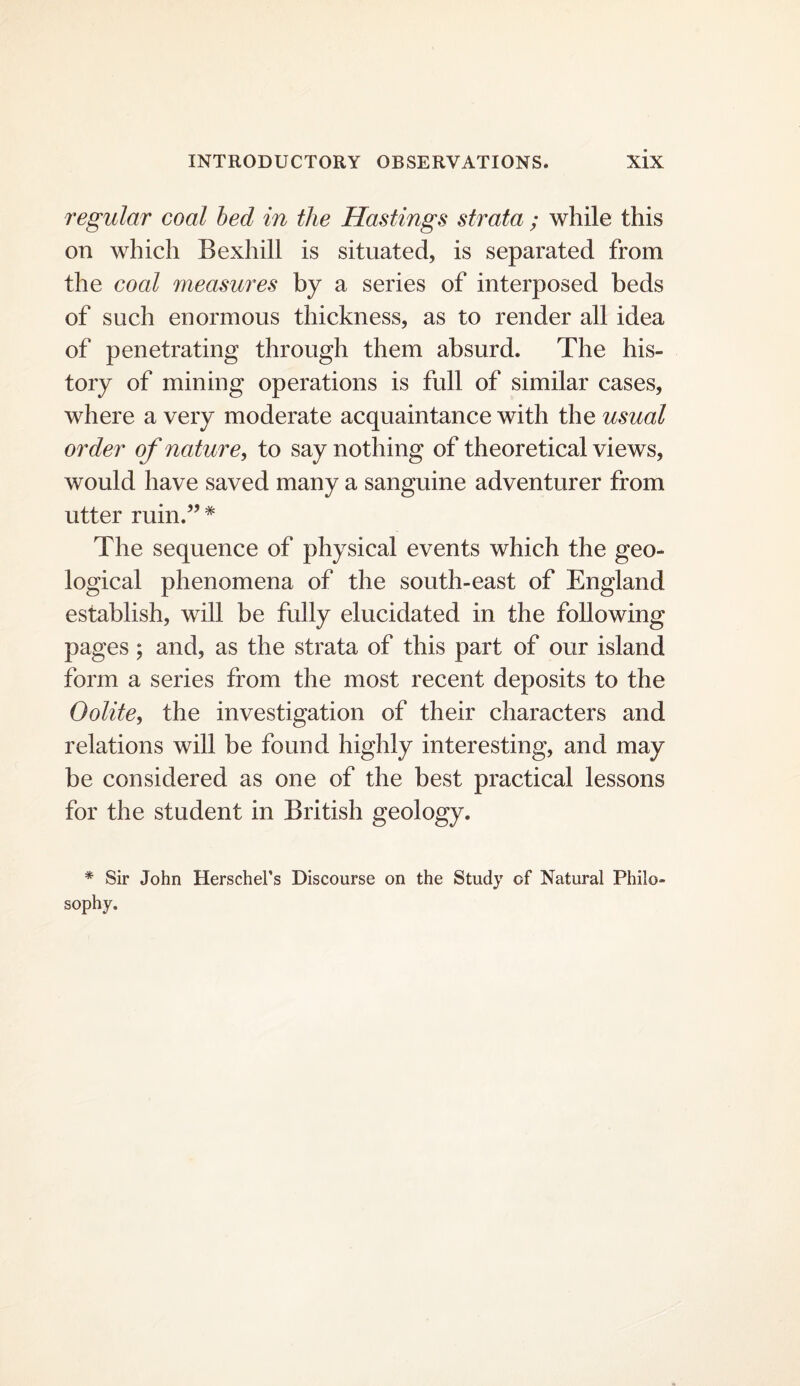 regular coal bed in the Hastings strata ; while this on which Bexhill is situated, is separated from the coal measures by a series of interposed beds of such enormous thickness, as to render all idea of penetrating through them absurd. The his¬ tory of mining operations is full of similar cases, where a very moderate acquaintance with the usual order of nature, to say nothing of theoretical views, would have saved many a sanguine adventurer from utter ruin.”* The sequence of physical events which the geo¬ logical phenomena of the south-east of England establish, will be fully elucidated in the following pages; and, as the strata of this part of our island form a series from the most recent deposits to the Oolite, the investigation of their characters and relations will be found highly interesting, and may be considered as one of the best practical lessons for the student in British geology. * Sir John Herschel’s Discourse on the Study of Natural Philo sophy.