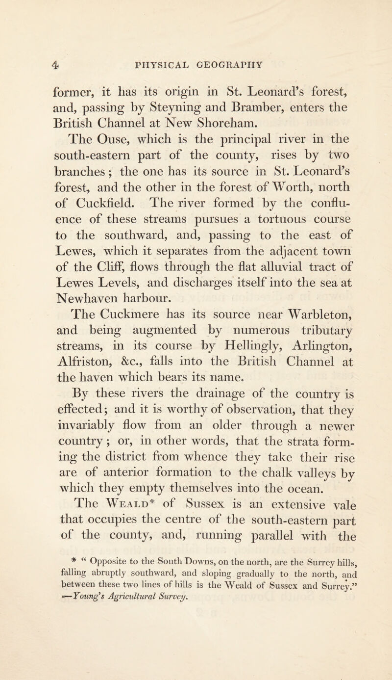 former, it has its origin in St. Leonard’s forest, and, passing by Steyning and Bramber, enters the British Channel at New Shoreham. The Ouse, which is the principal river in the south-eastern part of the county, rises by two branches; the one has its source in St. Leonard’s forest, and the other in the forest of Worth, north of Cuckfield. The river formed by the conflu¬ ence of these streams pursues a tortuous course to the southward, and, passing to the east of Lewes, which it separates from the adjacent town of the Cliff, flows through the flat alluvial tract of Lewes Levels, and discharges itself into the sea at Newhaven harbour. The Cuckmere has its source near Warbleton, and being augmented by numerous tributary streams, in its course by Hellingly, Arlington, Alfriston, &c., falls into the British Channel at the haven which bears its name. By these rivers the drainage of the country is effected; and it is worthy of observation, that they invariably flow from an older through a newer country; or, in other words, that the strata form¬ ing the district from whence they take their rise are of anterior formation to the chalk valleys by which they empty themselves into the ocean. The Weald* of Sussex is an extensive vale that occupies the centre of the south-eastern part of the county, and, running parallel with the * “ Opposite to the South Downs, on the north, are the Surrey hills, falling abruptly southward, and sloping gradually to the north, and between these two lines of hills is the Weald of Sussex and Surrey.” ■»—Young’s Agricultural Survey.