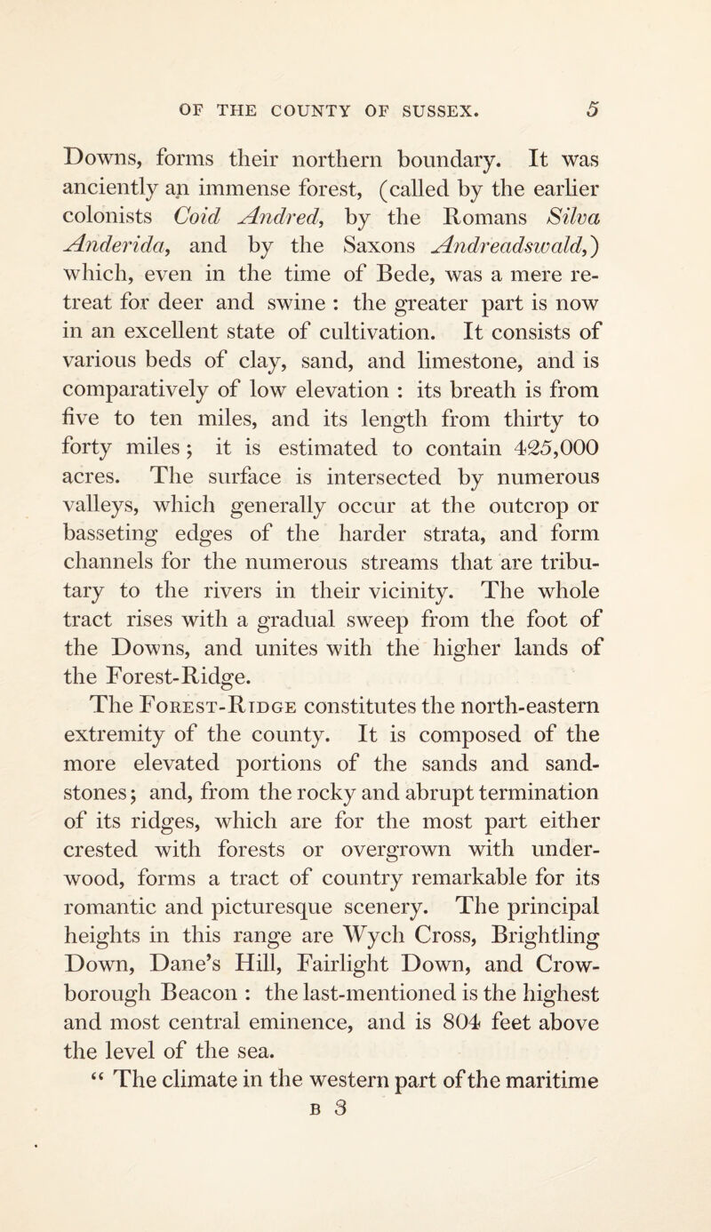 Downs, forms their northern boundary. It was anciently an immense forest, (called by the earher colonists Coid Andred, by the Romans Silva Anderida^ and by the Saxons Andreadswald,^ which, even in the time of Bede, was a mere re¬ treat for deer and swine : the greater part is now in an excellent state of cultivation. It consists of various beds of clay, sand, and limestone, and is comparatively of low elevation : its breath is from hve to ten miles, and its length from thirty to forty miles ; it is estimated to contain 425,000 acres. The surface is intersected by numerous valleys, which generally occur at the outcrop or basseting edges of the harder strata, and form channels for the numerous streams that are tribu¬ tary to the rivers in their vicinity. The whole tract rises with a gradual sweep from the foot of the Downs, and unites with the higher lands of the Forest-Ridge. The Forest-Rtdge constitutes the north-eastern extremity of the county. It is composed of the more elevated portions of the sands and sand¬ stones ; and, from the rocky and abrupt termination of its ridges, which are for the most part either crested with forests or overgrown with under¬ wood, forms a tract of country remarkable for its romantic and picturesque scenery. The principal heights in this range are Wych Cross, Brightling Down, Dane’s Hill, Fairlight Down, and Crow- borough Beacon : the last-mentioned is the highest and most central eminence, and is 804 feet above the level of the sea. “ The climate in the western part of the maritime B 3