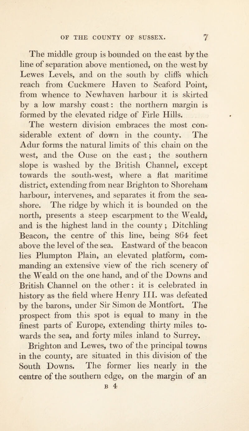 The middle group is bounded on the east by the line of separation above mentioned, on the west by Lewes Levels, and on the south by clilfs which reach from Cuckmere Haven to Seaford Point, from whence to Newhaven harbour it is skirted by a low marshy coast: the northern margin is formed by the elevated ridge of Firle Hills. The western division embraces the most con¬ siderable extent of down in the county. The Adur forms the natural limits of this chain on the west, and the Ouse on the east; the southern slope is washed by the British Channel, except towards the south-west, where a flat maritime district, extending from near Brighton to Shoreham harbour, intervenes, and separates it from the sea¬ shore. The ridge by which it is bounded on the north, presents a steep escarpment to the Weald, and is the highest land in the county; Ditchling Beacon, the centre of this line, being 864 feet above the level of the sea. Eastward of the beacon lies Plumpton Plain, an elevated platform, com¬ manding an extensive view of the rich scenery of the Weald on the one hand, and of the Downs and British Channel on the other; it is celebrated in history as the field where Henry III. was defeated by the barons, under Sir Simon de Montfort. The prospect from this spot is equal to many in the finest parts of Europe, extending thirty miles to¬ wards the sea, and forty miles inland to Surrey. Brighton and Lewes, two of the principal towns in the county, are situated in this division of the South Downs. The former lies nearly in the centre of the southern edge, on the margin of an B 4