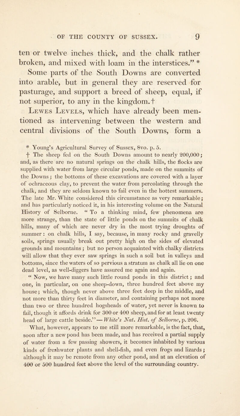 ten or twelve inches thick, and the chalk rather broken, and mixed with loam in the interstices.^’ * Some parts of the South Downs are converted into arable, but in general they are reserved for pasturage, and support a breed of sheep, equal, if not superior, to any in the kingdom.! Lewes Levels, which have already been men¬ tioned as intervening between the western and central divisions of the South Downs, form a * Young’s Agricultural Survey of Sussex, 8vo. p. 5. -t The sheep fed on the South Downs amount to nearly 200,000; and, as there are no natural springs on the chalk hills, the flocks are supplied with water from large circular ponds, made on the summits of the Downs ; the bottoms of these excavations are covered with a layer of ochraceoLis clay, to prevent the water from percolating through the chalk, and they are seldom known to fail even in the hottest summers. The late Mr. White considered this circumstance as very remarkable; and has particularly noticed it, in his interesting volume on the Natural History of Selborne. “ To a thinking mind, few phenomena are more strange, than the state of little ponds on the summits of chalk hills, many of which are never dry in the most trying droughts of summer : on chalk hills, I say, because, in many rocky and gravelly soils, springs usually break out pretty high on the sides of elevated grounds and mountains ; but no person acquainted with chalky districts will allow that they ever saw springs in such a soil but in valleys and bottoms, since the waters of so pervious a stratum as chalk all lie on one dead level, as well-diggers have assured me again and again. “ Now, we have many such little round ponds in this district; and one, in particular, on one sheep-down, three hundred feet above my house; which, though never above three feet deep in the middle, and not more than thirty feet in diameter, and containing perhaps not more than two or three hundred hogsheads of water, yet never is known to fail, though it affords drink for 300 or 400 sheep, and for at least twenty head of large cattle beside.”— White's Nat, Hist, of Selborne^ p. 206. What, however, appears to me still more remarkable, is the fact, that, soon after a new pond has been made, and has received a partial supply of water from a few passing showers, it becomes inhabited by various kinds of freshwater plants and shell-fish, and even frogs and lizards; although it may be remote from any other pond, and at an elevation of 400 or 500 hundred feet above the level of the surrounding country.