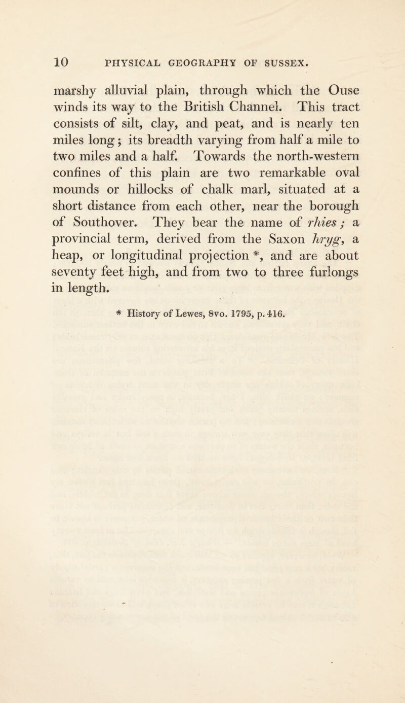 marshy alluvial plain, through which the Ouse winds its way to the British Channel. This tract consists of silt, clay, and peat, and is nearly ten miles long; its breadth varying from half a mile to two miles and a half. Towards the north-western confines of this plain are two remarkable oval mounds or hillocks of chalk marl, situated at a short distance from each other, near the borough of Southover. They bear the name of rliies ; a provincial term, derived from the Saxon hryg, a heap, or longitudinal projection *, and are about seventy feet high, and from two to three furlongs in length. * History of Lewes, 8vo. 1795, p. 416.