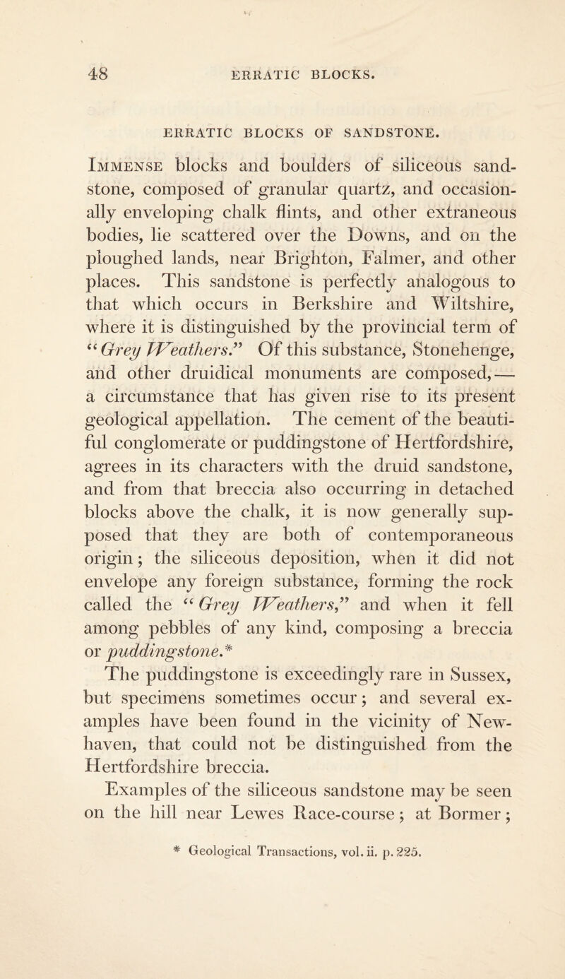 ERRATIC BLOCKS OF SANDSTONE. Immense blocks and boulders of siliceous sand¬ stone, composed of granular quartz, and occasion¬ ally enveloping chalk flints, and other extraneous bodies, lie scattered over the Downs, and on the ploughed lands, near Brighton, Falmer, and other places. This sandstone is perfectly analogous to that which occurs in Berkshire and Wiltshire, where it is distinguished by the provincial term of ^^Grey W^eathersJ^ Of this substance, Stonehenge, and other druidical monuments are composed,— a circumstance that has given rise to its present geological appellation. The cement of the beauti¬ ful conglomerate or puddingstone of Hertfordshire, agrees in its characters with the druid sandstone, and from that breccia also occurring in detached blocks above the chalk, it is now generally sup¬ posed that they are both of contemporaneous origin; the siliceous deposition, when it did not envelope any foreign substance, forming the rock called the ‘‘ Grey Tf^eathers,^’ and when it fell among pebbles of any kind, composing a breccia or puddingstone,^' The puddingstone is exceedingly rare in Sussex, but specimens sometimes occur; and several ex¬ amples have been found in the vicinity of New'- haven, that could not be distinguished from the Hertfordshire breccia. Examples of the siliceous sandstone may be seen on the hill near Lewes Race-course; at Bormer; * Geological Transactions, vol.ii. p.225.