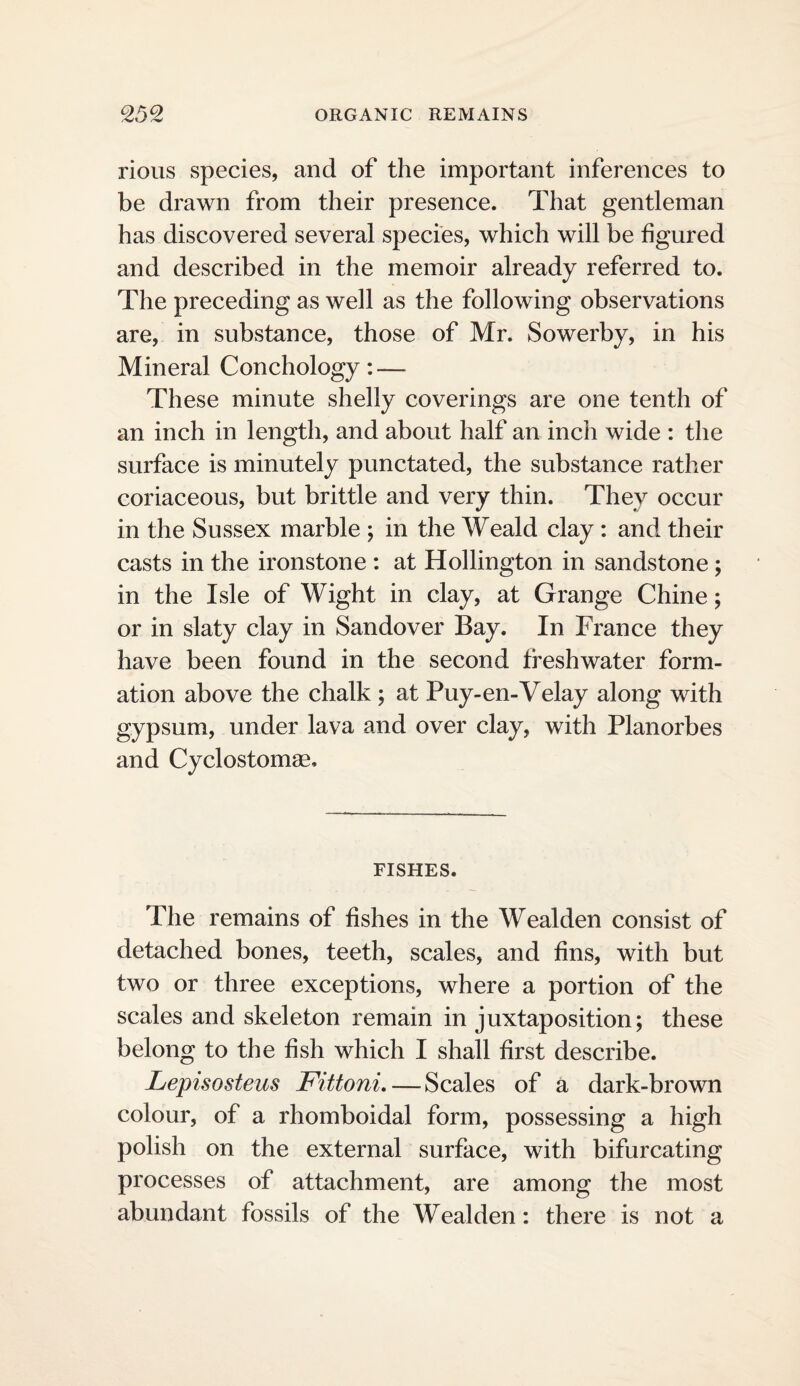 rious species, and of the important inferences to be drawn from their presence. That gentleman has discovered several species, which will be figured and described in the memoir already referred to. The preceding as well as the following observations are, in substance, those of Mr. Sowerby, in his Mineral Conchology: — These minute shelly coverings are one tenth of an inch in length, and about half an inch wide : the surface is minutely punctated, the substance rather coriaceous, but brittle and very thin. They occur in the Sussex marble ; in the Weald clay : and their casts in the ironstone : at Hollington in sandstone ; in the Isle of Wight in clay, at Grange Chine; or in slaty clay in Sandover Bay. In France they have been found in the second freshwater form¬ ation above the chalk ; at Puy-en-Velay along with gypsum, under lava and over clay, with Planorbes and Cyclostomae, FISHES. The remains of fishes in the Wealden consist of detached bones, teeth, scales, and fins, with but two or three exceptions, where a portion of the scales and skeleton remain in juxtaposition; these belong to the fish which I shall first describe. Lepisosteus Fittoni, — Scales of a dark-brown colour, of a rhomboidal form, possessing a high polish on the external surface, with bifurcating processes of attachment, are among the most abundant fossils of the Wealden: there is not a