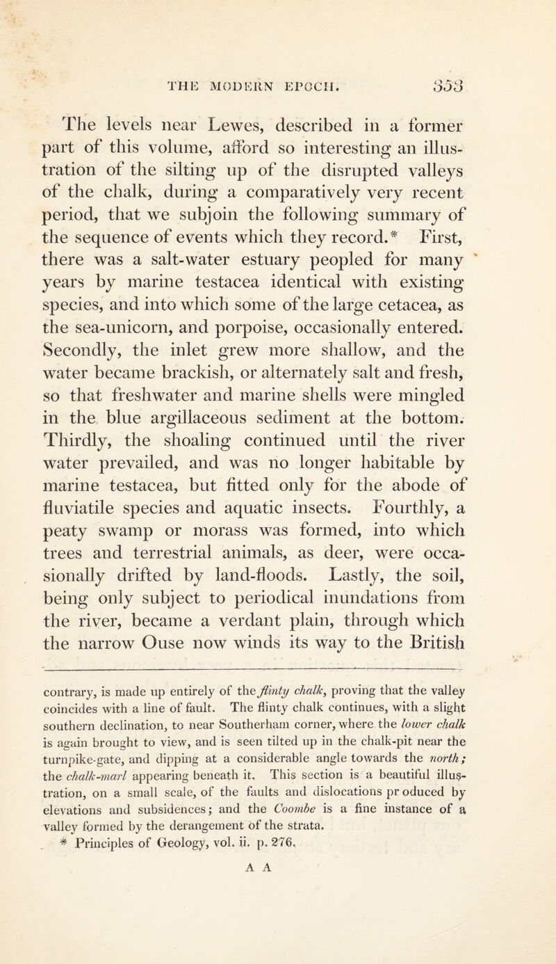 The levels near Lewes, described in a former part of this volume, afford so interesting an illus¬ tration of the silting up of the disrupted valleys of the chalk, during a comparatively very recent period, that we subjoin the following summary of the sequence of ev^ents which they record.* First, there was a salt-water estuary peopled for many ' years by marine testacea identical with existing species, and into which some of the large cetacea, as the sea-unicorn, and porpoise, occasionally entered. Secondly, the inlet grew more shallow, and the water became brackish, or alternately salt and fresh, so that freshwater and marine shells were mingled in the blue argillaceous sediment at the bottom. Thirdly, the shoaling continued until the river water prevailed, and was no longer habitable by marine testacea, but fitted only for the abode of flu via tile species and aquatic insects. Fourthly, a peaty swamp or morass was formed, into which trees and terrestrial animals, as deer, were occa¬ sionally drifted by land-floods. Lastly, the soil, being only subject to periodical inundations from the river, became a verdant plain, through which the narrow Ouse now winds its way to the British contrary, is made up entirely of the chalk, proving that the valley coincides with a line of fault. The flinty chalk continues, with a slight southern declination, to near Southerham corner, where the lower chalk is again brought to view, and is seen tilted up in the chalk-pit near the turnpike-gate, and dipping at a considerable angle towards the north; the chalk-marl appearing beneath it. This section is a beautiful illus¬ tration, on a small scale, of the faults and dislocations pr oduced by elevations and subsidences; and the Coomhe is a fine instance of a valley formed by the derangement of the strata. * Principles of Geology, vol. ii. p. 276. A A