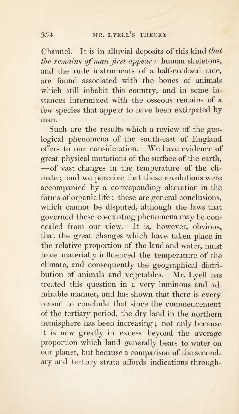 Channel. It is in alluvial deposits of this kind that the remaim of man first appear : human skeletons, and the rude instruments of a half-civilised race, are found associated with the bones of animals which still inhabit this country, and in some in¬ stances intermixed with the osseous remains of a few species that appear to have been extirpated by man. Such are the results which a review of the geo¬ logical phenomena of the south-east of England offers to our consideration. We have evidence of great physical mutations of the surface of the earth, —of vast changes in the temperature of the cli¬ mate ; and we perceive that these revolutions were accompanied by a corresponding alteration in the forms of organic life : these are general conclusions, which cannot be disputed, although the laws that governed these co-existing phenomena may be con¬ cealed from our view. It is, however, obvious, that the great changes which have taken place in the relative proportion of the land and water, must have materially influenced the temperature of the climate, and consequently the geographical distri¬ bution of animals and vegetables. Mr. Lyell has treated this question in a very luminous and ad¬ mirable manner, and has shown that there is every reason to conclude that since the commencement of the tertiary period, the dry land in the northern hemisphere has been increasing; not only because it is now greatly in excess beyond the average proportion which land generally bears to water on our planet, but because a comparison of the second¬ ary and tertiary strata affords indications through-