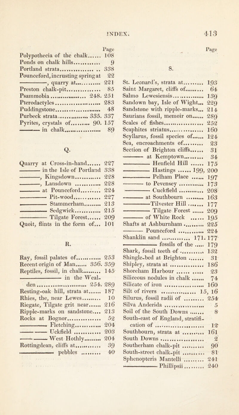 Page Polypothecia of the chalk. 108 Ponds on chalk hills.. 9 Portland strata. 388 Pounceford_, incrusting spring at 22 -, quarry at.. 221 Preston chalk-pit... 85 Psammobia. 248.251 Pterodactyles. 283 Puddingstone. 48 Purbeck strata. 335. 337 Pyrites_, crystals of. 90* 157 --— in chalk...... 89 Q. Quarry at Cross-in-hand. 227 -in the Isle of Portland 338 -, Kingsdown. 228 --Lansdown .. 228 -at Pounceford. 224 - Pit-wood. 227 -- Stammerham.,. 213 -- Sedgwick.. 215 - Tilgate Forest. 209 Quoit_, flints in the form of... 101 R. Ray^ fossil palates of. 253 Recent origin of Man. 356. 359 Reptiles_, fossil, in chalk.. 145 - in the Weal- den... 254. 289 Resting-oak hill, strata at. 187 Rhies, the, near Lewes. 10 Riegate, Tilgate grit near. 2l6 Ripple-marks on sandstone.... 213 Rocks at Bognor. 52 -- Fletching.. 204 -- Uckfleld . 203 -West Hothly.. 204 Rottingdean, cliffs at...,. 39 .—- pebbles .. 40 Page s. St. Leonard’s, strata at.. 193 Saint Margaret, cliffs of.. 64 Salmo Lewesiensis... .. 139 Sandown bay. Isle of Wight.,, 229 Sandstone with ripple-marks... 214 Saurians fossil, memoir on. 289 Scales of Ashes. 252 Scaphites striatus. 160 Scyllarus, fossil species of...... 124 Sea, encroachments of.. 23 Section of Brighton cliffs. 31 - at Kemptown. 34 - Henfield Hill . 175 -—. Hastings.I99, 200 - ■ - ' ■» Pelham Place . 197 -— to Pevensey. 173 - Cuckffeld. 208 -at Southbourn . l63 -Tilvester HiU ... 177 -- Tilgate Forest . 209 -— of White Rock . I95 Shafts at Ashburnham .. 225 -Pounceford 224 Shanklin sand. 171.177 — ■ ■ - ■ » fossils of the. 179 Shark, fossil teeth of. 132 Shingle-bed at Brighton.. 31 Shipley, strata at . 186 Shoreham Harbour. 23 Siliceous nodules in chalk. 74 Silicate of iron . I60 Silt of rivers . 15, 16 Silurus, fossil radii of . 254 Silva Anderida... 5 Soil of the South Downs. 8 South-east of England, stratifi¬ cation of. 12' Southbourn, strata at . I6I South Downs. 2 Southerham chalk-pit.. 90 South-street chalk-pit .. 81 Sphenopteris Mantelli . 241 -Phillipsii. 240