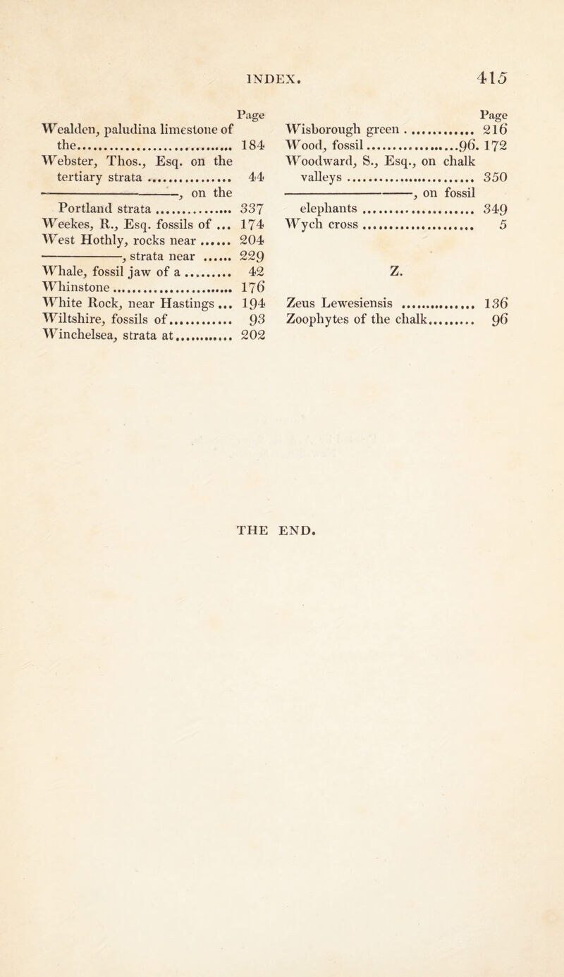 Page Wealden^ paludina limestone of the. 184 Webster^ Thos.^ Esq. on the tertiary strata. 44 —-- on the Portland strata. 337 Weekes^ R._, Esq. fossils of ... 174 West Hothly, rocks near. 204 -, strata near . 229 Whale_, fossil jaw of a. 42 Whinstone. 176 White Rockj near Hastings ... 194 Wiltshire^ fossils of. 93 Winchelsea, strata at. 202 Page Wisborough green. 216 Wood^ fossil.96. 172 Woodward^ S.^ Esq._, on chalk valleys. 350 -^ on fossil elephants. 349 Wych cross. 5 Z. Zeus Lewesiensis . 136 Zoophytes of the chalk. 96 THE END.