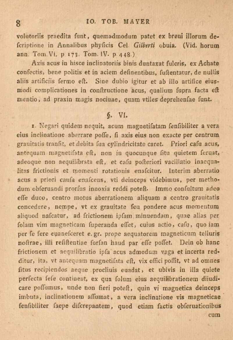 volutoriis praedita funt, quemadmodum patet ex breui illorum de- fcriptione in Annalibus phyficis Cei Cilbtrti obuia. (Vid. horum ann. Toin Vl. p i73- Tom. IV. p 448 ) Axis acus in hisce inclinatoriis binis duntaxat fulcris, ex Achate confectis, bene politis et in aciem definentibus, fuflentatur, de nullis aliis artificiis fermo efl. Sine dubio igitur et ab illo artifice eius- modi complicationes in conftructione acus, qualium fupra facta eft Djentio, ad praxin magis nociuae, quam vtiles deprehenfae funt. VL I. Negari quidem nequit, acum magnetifatam fenfibiliter a vera eius inclinatione aberrare pofle, fi axis eius non exacte per centrum grauitalis tranfit, et debita fua cylindricitate caret. Priori cafu acus, antequam magnetifata cfi, non in quocunque fitu quietem feruat, adeoque non aequilibrata efi;, et cafu pofieriori vacillatio inaequa¬ litas frictionis et momenti rotationis enafcitur. Interim aberratio acus a priori caufa enafcens, vti deinceps videbimus, per metho¬ dum obferuandi prorfus innoxia reddi potefi. Immo confultum adeo efle duco, centro motus aberrationem aliquam a centro grauitatis concedere, nempe, vt ex grauitate feu pondere acus momentum aliquod nafcatur, ad frictionem ipfam . minuendam, quae alias per folam vim magneticam fuperanda efiet, cuius actio, cafu, quo iam per fe fere euanefeeret e. gr. prope aequatorem magneticum telluris nolfrae, illi refiftentiae forfan haud par efle poflet. Dein ob hanc frictionem et aequilibratio ipfa acus admodum vaga et incerta red¬ ditur, ita, vt antequam magnetifata efl, vix effici poflit, vt ad omnes fitus recipiendos aeque procliuis euadat, et ubivis in illa quiete perfecta fefe contineat, ex qua folum eius aequilibrationem diiudi- care poflumus, unde non fieri poteft, quin vi magnetica deinceps imbuta, inclinationem aflumat, a vera inclinatione vis magneticae fenfibiliter faepe diferepantem, quod etiam factis obferuationibus cura