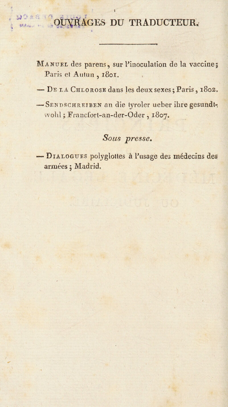 ) U 'J ■P .< >1* ; OUVRAGES DU TRADUCTEUR. Manuel des parens, sur l’inoculation de la vaccine; Paris et Autun 5 1801. —• De la Chlorose dans les deux sexes ; Paris 3 i8o20 — Sendschretben an die tyroler ueber ihre gesundt- vvohl ; EYancIort-an-der-Oder , 1807. Sous presse„ — Dialogues polyglottes à l’usage des médecins des années ; Madrid,