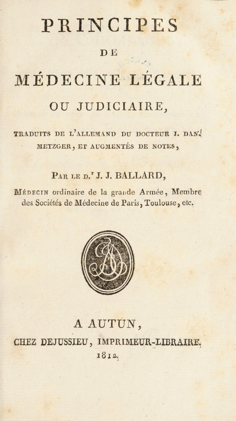 PRINCIPES D E 1 p MÉDECINE LÉGALE Oü JUDICIAIRE, TRADUITS DE LALLEMAND DU DOCTEUR J. DAN*4 METZGERj ET AUGMENTÉS DE NOTES 3 Par le D.r J. J. BÀLLARD, Médecin ordinaire de la grande Armée, Membre des Sociétés de Médecine de Paris 3 Toulouse 3 etc» A AUTUN, CHEZ DE JUSSIEU, IMPRIMEUR-LIBRAIRE, * f J ïd IZ*