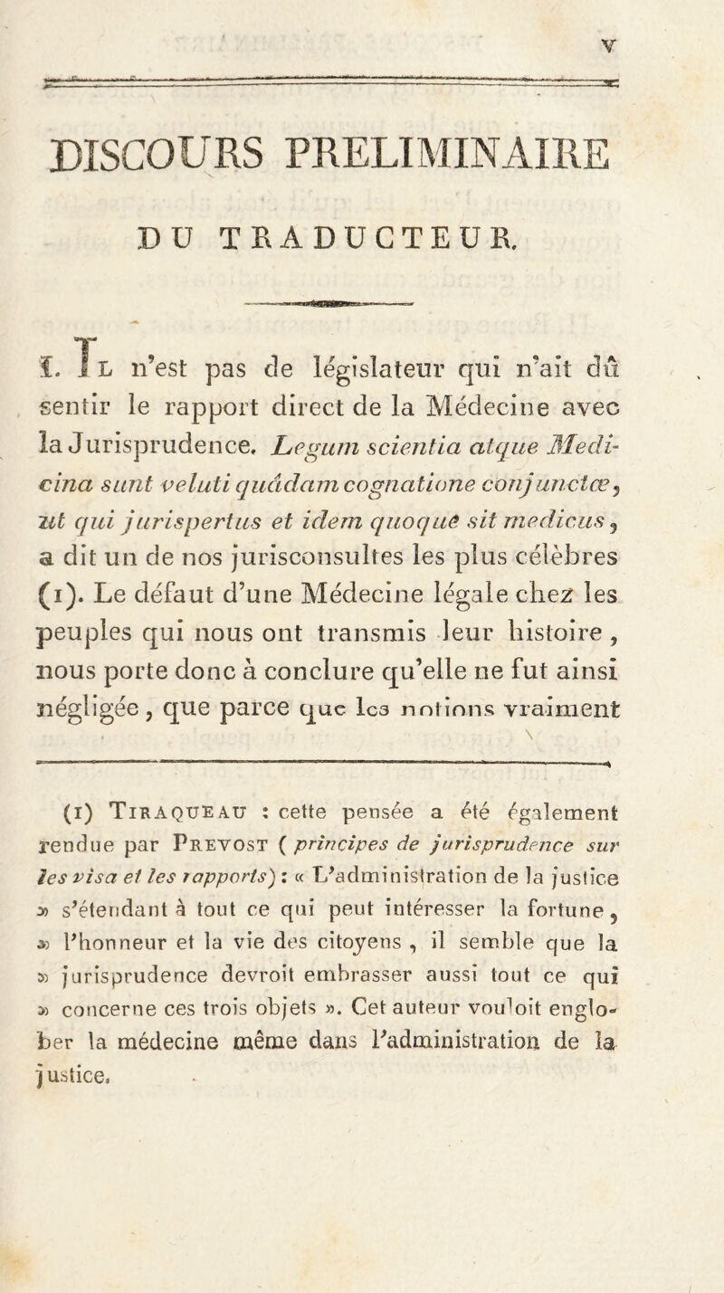 Y X. DISCOURS PRELIMINAIRE Dü TRADUCTEUR. L J L n'est pas cle législateur qui irait dû sentir le rapport direct de la Médecine avec la Jurisprudence, Legum scientia atque Medi- cina surit veluti quâdam cogncitione conjunctœ5 lit qui j urispertus et idem q no que sit me die, as , a dit un de nos jurisconsultes les plus célèbres (i). Le défaut d’une Médecine légale chez les peuples qui nous ont transmis leur histoire , nous porte donc à conclure qu’elle ne fut ainsi négligée, que parce que Ica notions vraiment \ (i) Tiraqueau : cette pensée a été également rendue par Prévost ( principes de jurisprudence sur les visa et les rapports) : « L’administration de îa justice » s’étendant à tout ce qui peut intéresser la fortune, » l’honneur et la vie des citoyens , il semble que îa 5) jurisprudence devroit embrasser aussi tout ce qui » concerne ces trois objets ». Cet auteur vou]oit englo^ ber la médecine même dans l’administration de la j ustice,