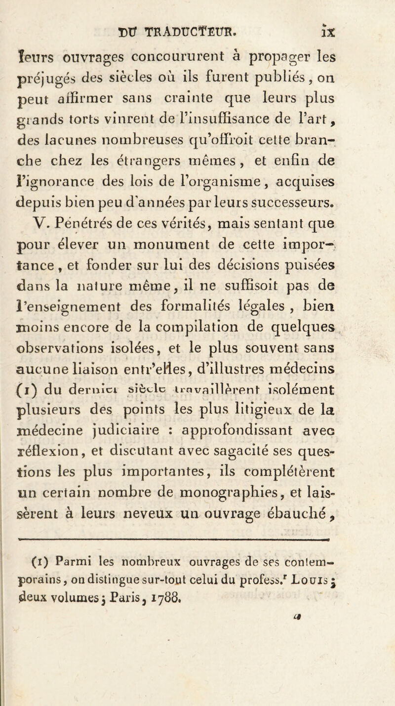 leurs ouvrages concoururent à propager les préjugés des siècles où ils furent publiés, on peut affirmer sans crainte que leurs plus grands torts vinrent de l’insuffisance de l’art, des lacunes nombreuses qu’offroit cette bran¬ che chez les étrangers mêmes, et enfin de l’ignorance des lois de l’organisme, acquises depuis bien peu d'années parleurs successeurs. V. Pénétrés de ces vérités, mais sentant que pour élever un monument de cette impor¬ tance , et fonder sur lui des décisions puisées dans la nature même, il ne suffisoit pas de renseignement des formalités légales , bien moins encore de la compilation de quelques observations isolées, et le plus souvent sans aucune liaison entr’efles, d’illustres médecins (l) du dernici siècle ira veillèrent isolément plusieurs des points les plus litigieux de la médecine judiciaire : approfondissant avec réflexion, et discutant avec sagacité ses ques¬ tions les plus importantes, ils complétèrent un certain nombre de monographies, et lais¬ sèrent à leurs neveux un ouvrage ébauché. (i) Parmi les nombreux ouvrages de ses contem¬ porains , on distingue sur-tout celui du profess/ Louis £ deux volumes 5 Paris 3 1788. c§