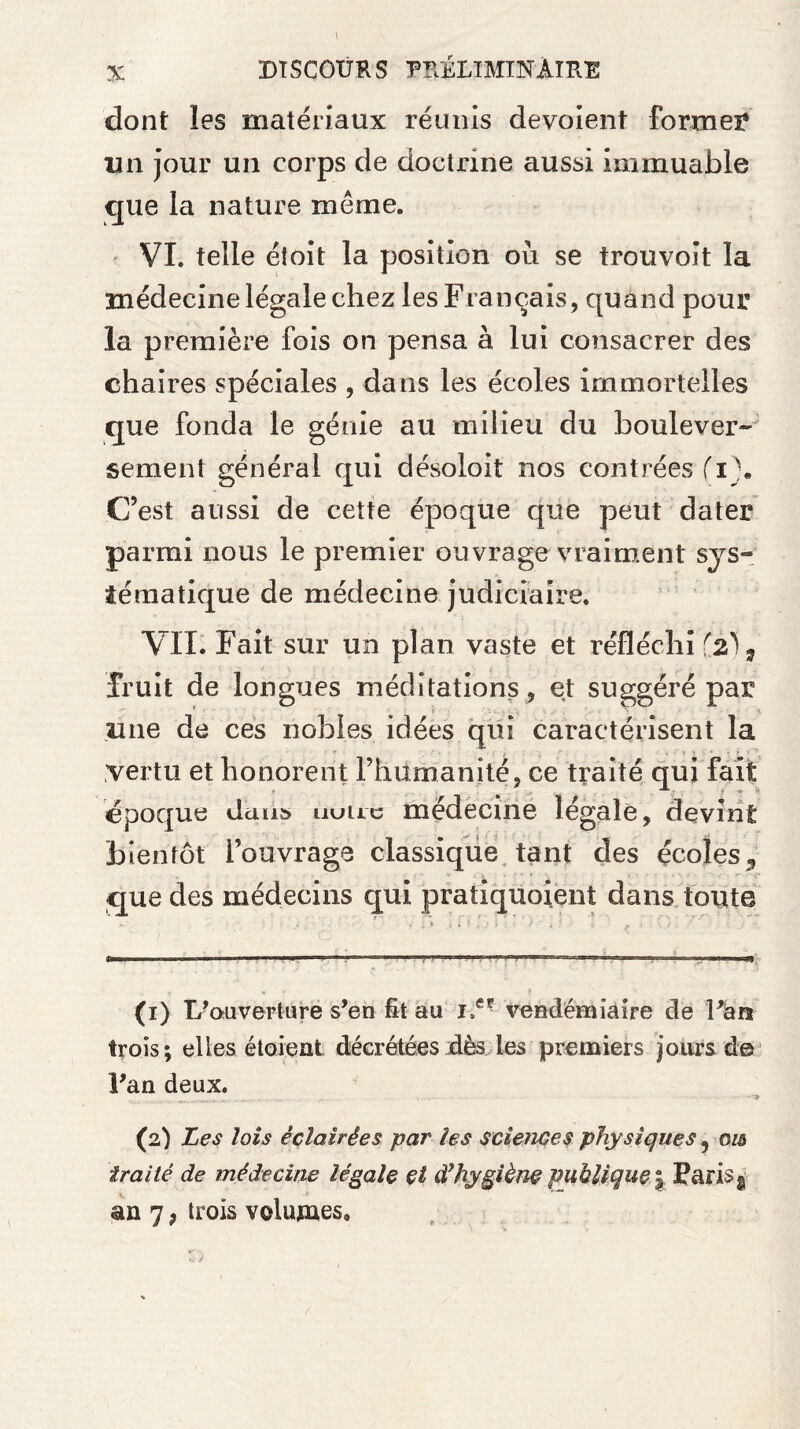 dont les matériaux réunis dévoient formel* un jour un corps de doctrine aussi immuable que la nature même. VI. telle étoit la position où se trouvoit la médecine légale chez les Français, quand pour la première fois on pensa à lui consacrer des chaires spéciales , dans les écoles immortelles que fonda le génie au milieu du boulever-: sement général qui désoloit nos contrées (i\ C’est aussi de cette époque que peut dater parmi nous le premier ouvrage vraiment sys¬ tématique de médecine judiciaire. VII. Fait sur un plan vaste et réfléchi (2), fruit de longues méditations , et suggéré par * -, une de ces nobles idées qui caractérisent la vertu et honorent l’humanité, ce traité qui fait époque dans uuuc médecine légale, devint bientôt l’ouvrage classique tant des écoles, que des médecins qui pratiquoient dans toute (1) L 'ouverture s’en fît au vendémiaire de Fan trois; elles étoient décrétées dès les premiers jours de Fan deux. _ _ v..'. . . ••*«'3 (2) Les lois éclairées par les sciences physiques 9 ois traité de médecine légale et d’hygiène publique | Paris s an 7, trois volumes.