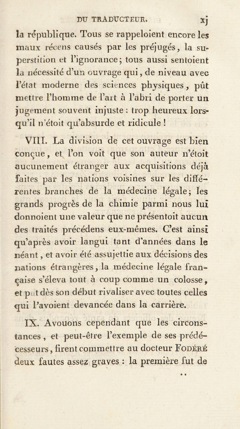 la republique. Tous se rappeloient encore les maux récens causés par les préjugés, la su* perstition et Pignorance; tous aussi sentoient la nécessité d’un ouvrage qui, de niveau avec l’état moderne des sciences physiques, pût mettre l’homme de Part à l’abri de porter un jugement souvent injuste : trop heureux lors* qu’il n'étoit qu’absurde et ridicule ! VIII. La division de cet ouvrage est bien conçue, et l’on voit que son auteur n’étoit aucunement étranger aux acquisitions déjà faites par les nations voisines sur les diffé¬ rentes branches de la médecine légale; les grands progrès de la chimie parmi nous lut donnoient une valeur que ne présentoit aucun des traités précédens eux-mêmes. C’est ainsi qu’après avoir langui tant d’années dans le néant, et avoir été assujettie aux décisions des nations étrangères, la médecine légale fran¬ çaise s’éleva tout à coup comme un colosse, et p tdès son début rivaliser avec toutes celles qui Pavoient devancée dans la carrière. IX. Avouons cependant que les circons¬ tances , et peut-être l’exemple de ses prédé¬ cesseurs, firent commettre au docteur Fobéré deux fautes assez graves : la première fut de