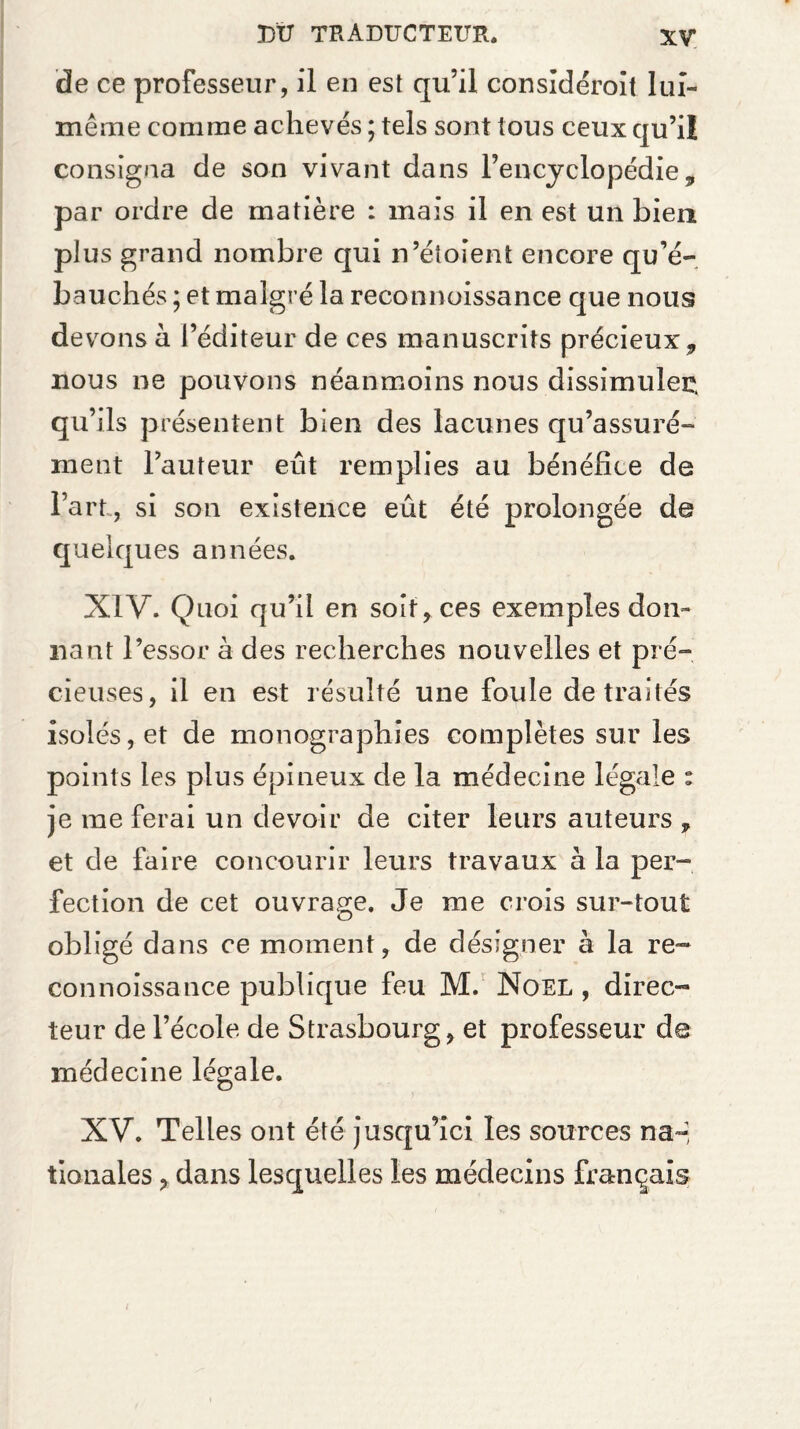 de ce professeur, il en est qu’il considéroit lui- même comme achevés ; tels sont tous ceux qu’ii consigna de son vivant dans l’encyclopédie, par ordre de matière : mais il en est un bien plus grand nombre qui n’éîoient encore qu’é¬ bauchés ; et malgré la reconnoissance que nous devons à l’éditeur de ces manuscrits précieux, nous ne pouvons néanmoins nous dissimulée, qu’ils présentent bien des lacunes qu’assuré- ment l’auteur eût remplies au bénéfice de l’art, si son existence eût été prolongée de quelques années. XIV. Quoi qu’il en soit, ces exemples don¬ nant l’essor à des recherches nouvelles et pré¬ cieuses, il en est résulté une foule de traités isolés, et de monographies complètes sur les points les plus épineux de la médecine légale : je me ferai un devoir de citer leurs auteurs , et de faire concourir leurs travaux à la per¬ fection de cet ouvrage. Je me crois sur-tout obligé dans ce moment, de désigner à la re¬ connoissance publique feu M. Noël , direc¬ teur de l’école de Strasbourg, et professeur de médecine légale. XV. Telles ont été jusqu’ici les sources na~ tionales y dans lesquelles les médecins français