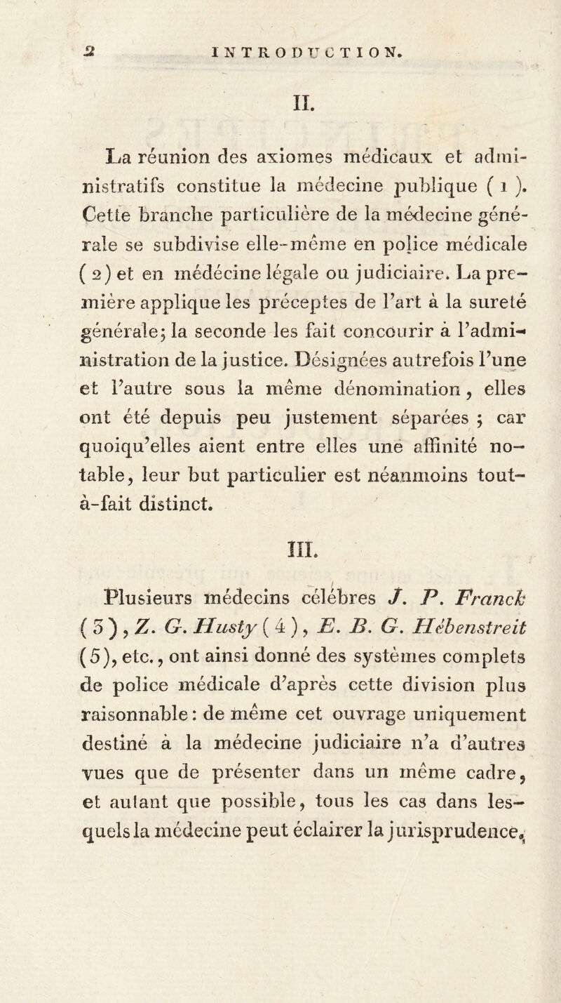 IL La réunion des axiomes médicaux et admi¬ nistratifs constitue la médecine publique ( i ). Cette branche particulière de la médecine géné¬ rale se subdivise elle-même en police médicale ( 2) et en médécine légale ou judiciaire* La pre¬ mière applique les préceptes de l’art à la sûreté générale; la seconde les fait concourir à l’admi-* nistration de la justice. Désignées autrefois l’une et l’autre sous la même dénomination, elles ont été depuis peu justement séparées ; car quoiqu’elles aient entre elles une affinité no¬ table, leur but particulier est néanmoins tout- à-fait distinct. III. Plusieurs médecins célébrés J. P. Franck ( 5 ) , Z. G. Husty ( 4 ), E. E. G. Hébenstrèit (5), etc., ont ainsi donné des systèmes complets de police médicale d’après cette division plus raisonnable: de même cet ouvrage uniquement destiné à la médecine judiciaire n’a d’autres vues que de présenter dans un même cadre, et autant que possible, tous les cas dans les¬ quels la médecine peut éclairer la jurisprudence^