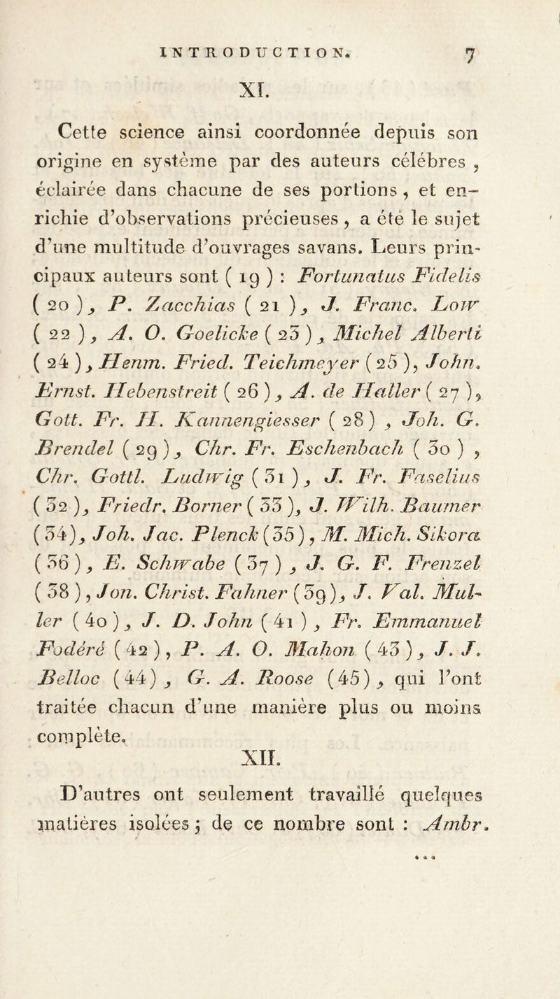 XL Cette science ainsi coordonnée depuis son origine en système par des auteurs célébrés , éclairée dans chacune de ses portions , et en¬ richie d’observations précieuses 5 a été le sujet d’une multitude d’ouvrages savans. Leurs prin¬ cipaux auteurs sont ( 19 ) : Fortunatas Fidelis ( 20 )_, P. Zacchias ( 21 )_, J. Franc. Low ( 22 A. O. Goelicke ( 20 ) Michel Alberti ( 24 )> Ilenm. Fried. Teichmeyer (25 ), John. Ernst. Hebenstreit ( 26 ) c/c IJaller ( 27 ), Gott. Fr. II. Kannengiesser ( 28) JL/z. G» JBrendel (29)^ C/zr. Zèr. Eschenbach ( 3o ) , CVzr. Gottl. Ludwig (3i ) ^ */. Fr. Faselius ( 02 )_, Friedr. Borner ( 53 )_, «7. JVilh. Baumer ( 34)^ /oÆ. /r/c. Plencfc (55), 7?/. Midi. Sikora. ( 56 ) ZL Schwabe (5^) ^ J. G. F. Frenzel ( 38 ), / ozz. Christ. Fa huer ( 39 ), /. /a Z. ifzJ- 1er ( 4o ) _, /. />. John (4i ) /V. Emmanuel Fodérë ( 42 ), JP. O. Mahon ( 43 ) , /. /. Belloc (44) 6b Roose (45) ^ qui Font traitée chacun d’une manière plus ou moins complète. XII. D’ autres ont seulement travaillé quelques matières isolées ; dç ce nombre sont : Ambr, • a 4