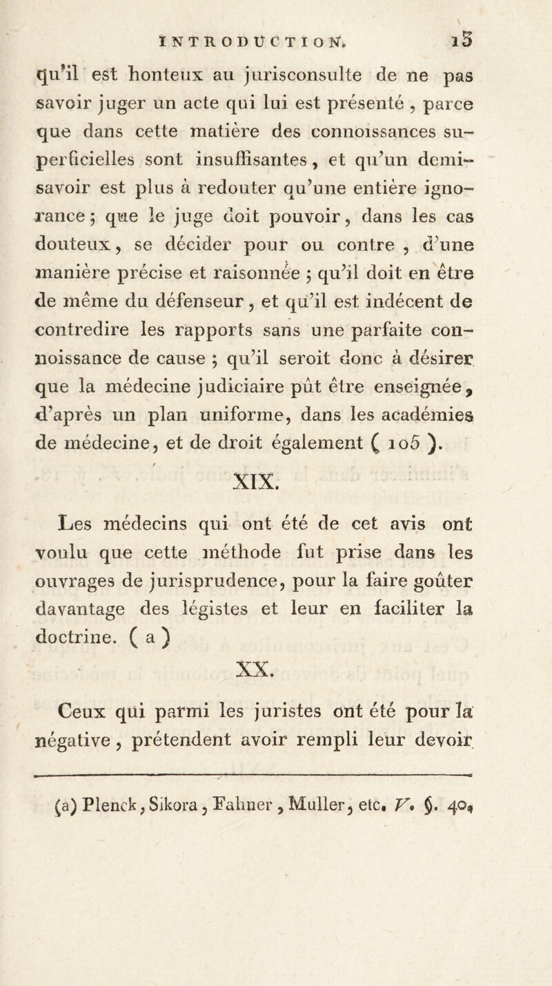 i5 qu*il est honteux au jurisconsulte de ne pas savoir juger un acte qui lui est présenté , parce que dans cette matière des connoissances su- perQcielles sont insuffisantes , et qu’un demi~ savoir est plus à redouter qu’une entière igno¬ rance ; que le juge doit pouvoir, dans les cas douteux, se décider pour ou contre , d’une manière précise et raisonnée ; qu’il doit en être de même du défenseur, et qu’il est indécent de contredire les rapports sans une parfaite con- noissance de cause ; qu’il seroit donc à désirer que la médecine judiciaire pût être enseignée, d’après un plan uniforme, dans les académies de médecine, et de droit également ( io5 ). XIX. Les médecins qui ont été de cet avis ont voulu que cette méthode fut prise dans les ouvrages de jurisprudence, pour la faire goûter davantage des légistes et leur en faciliter la doctrine. ( a ) XX. Ceux qui parmi les juristes ont été pour la négative, prétendent avoir rempli leur devoir (a) Plenck, Sikora, îahner , Muller, etc. V• §. 40,