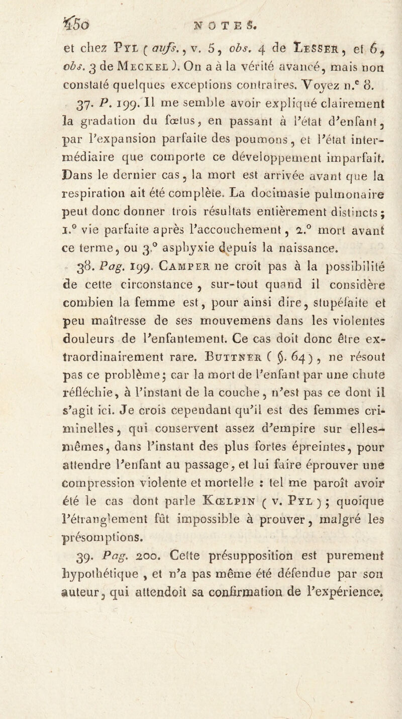 ’<5o et chez Vrt f avfs., v. 5, obs. 4 de LeSSer, et 6, obs. 3 de Meckee ). On a à la vérité avancé, mais non constaté quelques exceptions contraires. Voyez n.e 8. 37. P. 199. Il me semble avoir expliqué clairement 3a gradation du fœtus, en passant à l'état d'enfant, par l'expansion parfaite des poumons, et l'état inter¬ médiaire que comporte ce développement imparfait. Dans le dernier cas, la mort est arrivée avant que la respiration ait été complète. La docimasie pulmonaire peut donc donner trois résultats entièrement distincts ; i»° vie parfaite après l'accouchement, a.0 mort avant ce terme, ou 30 asphyxie depuis la naissance. 38. Pag. 199. Camper ne croit pas à la possibilité de cette circonstance , sur-tout quand il considère combien la femme est, pour ainsi dire, stupéiaite et peu maîtresse de ses mouvemens dans les violentes douleurs de l'enfantement. Ce cas doit donc être ex¬ traordinairement rare. Buttner C §.64), ne résout pas ce problème' car la mort de l'enfant par une chute réfléchie, à l’instant de la couche, n'est pas ce dont il s'agit ici. Je crois cependant qu'il est des femmes cri¬ minelles, qui conservent assez d'empire sur elles- mêmes, dans L’instant des plus fortes épreintes, pour attendre l'enfant au passage, et lui faire éprouver une compression violente et mortelle : tel me paroît avoir été le cas dont parle Kœlpin ( v. Pyl ) • quoique l'étranglement fût impossible à prouver, malgré les présomptions. 39. Pag. 200. Cette présupposition est purement hypothétique , et n'a pas même été défendue par son auteur, qui attendoit sa confirmation de l'expérience»